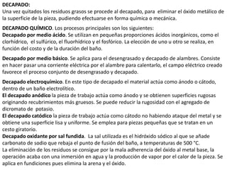 DECAPADO:
Una vez quitados los residuos grasos se procede al decapado, para eliminar el óxido metálico de
la superficie de la pieza, pudiendo efectuarse en forma química o mecánica.
DECAPADO QUÍMICO. Los procesos principales son los siguientes:
Decapado por medio ácido. Se utilizan en pequeñas proporciones ácidos inorgánicos, como el
clorhídrico, el sulfúrico, el fluorhídrico y el fosfórico. La elección de uno u otro se realiza, en
función del costo y de la duración del baño.
Decapado por medio básico. Se aplica para el desengrasado y decapado de alambres. Consiste
en hacer pasar una corriente eléctrica por el alambre para calentarlo, el campo eléctrico creado
favorece el proceso conjunto de desengrasado y decapado.
Decapado electroquímico. En este tipo de decapado el material actúa como ánodo o cátodo,
dentro de un baño electrolítico.
El decapado anódico la pieza de trabajo actúa como ánodo y se obtienen superficies rugosas
originando recubrimientos más gruesos. Se puede reducir la rugosidad con el agregado de
dicromato de potasio.
El decapado catódico la pieza de trabajo actúa como cátodo no habiendo ataque del metal y se
obtiene una superficie lisa y uniforme. Se emplea para piezas pequeñas que se tratan en un
cesto giratorio.
Decapado oxidante por sal fundida. La sal utilizada es el hidróxido sódico al que se añade
carbonato de sodio que rebaja el punto de fusión del baño, a temperaturas de 500 °C.
La eliminación de los residuos se consigue por la mala adherencia del óxido al metal base, la
operación acaba con una inmersión en agua y la producción de vapor por el calor de la pieza. Se
aplica en fundiciones pues elimina la arena y el óxido.
 