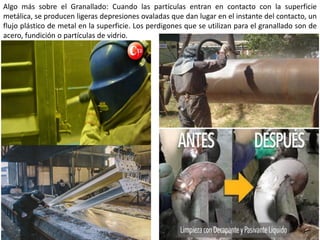 Algo más sobre el Granallado: Cuando las partículas entran en contacto con la superficie
metálica, se producen ligeras depresiones ovaladas que dan lugar en el instante del contacto, un
flujo plástico de metal en la superficie. Los perdigones que se utilizan para el granallado son de
acero, fundición o partículas de vidrio.
 
