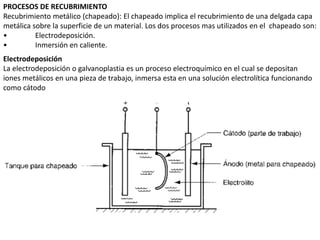 PROCESOS DE RECUBRIMIENTO
Recubrimiento metálico (chapeado): El chapeado implica el recubrimiento de una delgada capa
metálica sobre la superficie de un material. Los dos procesos mas utilizados en el chapeado son:
• Electrodeposición.
• Inmersión en caliente.
Electrodeposición
La electrodeposición o galvanoplastia es un proceso electroquímico en el cual se depositan
iones metálicos en una pieza de trabajo, inmersa esta en una solución electrolítica funcionando
como cátodo
 
