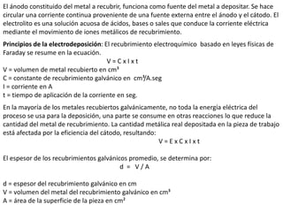 El ánodo constituido del metal a recubrir, funciona como fuente del metal a depositar. Se hace
circular una corriente continua proveniente de una fuente externa entre el ánodo y el cátodo. El
electrolito es una solución acuosa de ácidos, bases o sales que conduce la corriente eléctrica
mediante el movimiento de iones metálicos de recubrimiento.
Principios de la electrodeposición: El recubrimiento electroquímico basado en leyes físicas de
Faraday se resume en la ecuación.
V = C x I x t
V = volumen de metal recubierto en cm³
C = constante de recubrimiento galvánico en cm³/A.seg
I = corriente en A
t = tiempo de aplicación de la corriente en seg.
En la mayoría de los metales recubiertos galvánicamente, no toda la energía eléctrica del
proceso se usa para la deposición, una parte se consume en otras reacciones lo que reduce la
cantidad del metal de recubrimiento. La cantidad metálica real depositada en la pieza de trabajo
está afectada por la eficiencia del cátodo, resultando:
V = E x C x I x t
El espesor de los recubrimientos galvánicos promedio, se determina por:
d = V / A
d = espesor del recubrimiento galvánico en cm
V = volumen del metal del recubrimiento galvánico en cm³
A = área de la superficie de la pieza en cm²
 