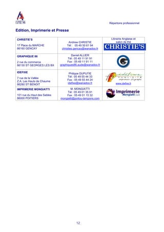 Répertoire professionnel
12
Edition, Imprimerie et Presse
CHRISTIE’S
17 Place du MARCHE
86160 GENCAY
Andrew CHRISTIE
Tél : 05 49 50 61 94
christies.gencay@wanadoo.fr
Librairie Anglaise et
salon de thé
GRAPHIQUE 86
2 rue du commerce
86130 ST GEORGES LES BX
Daniel ALLIER
Tél : 05 49 11 91 91
Fax : 05 49 11 91 11
graphiques86.aude@wanadoo.fr
IDEFIXE
7 rue de la Vallée
Z.A. Les Hauts de Chaume
86280 ST BENOIT
Philippe DUPUTIE
Tél : 05 49 55 44 33
Fax : 05 49 55 44 24
idefixe@wanadoo.fr www.idefixe.fr
IMPRIMERIE MONGIATTI
101 rue du Haut des Sables
86000 POITIERS
M. MONGIATTI
Tél : 05 49 01 35 91
Fax : 05 49 01 15 32
mongiatti@poitou-tampons.com
 
