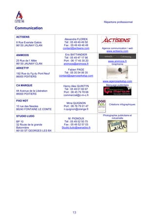 Répertoire professionnel
13
Communication
ACTISENS
8 Rue Evariste Galois
86130 JAUNAY CLAN
Alexandre FLOREK
Tél : 05 49 49 49 50
Fax : 05 49 49 46 48
contact@actisens.com Agence communication / web
www.actisens.com
ANIMOOS
25 Rue de l’ Allée
86130 JAUNAY CLAN
Eric BATTANDIER
Tél : 05 49 47 17 98
Port : 06 17 45 30 20
animoos@animoos.fr
www.animoos.fr
Graphisme
ARKETYP
192 Rue du Fg du Pont Neuf
86000 POITIERS
Fabien PAGE
Tél : 05 35 54 06 35
contact@agencearketyp.com
www.agencearketyp.com
CA MARQUE
44 Avenue de la Libération
86000 POITIERS
Henry Alex QUINTYN
Tél : 05 49 01 60 97
Port : 06 45 79 78 68
commercial@c-m-c.fr
Marquage publicitaire
PAO NOT
10 rue des Nesdes
86240 FONTAINE LE COMTE
Mme QUIGNON
Port : 06 76 79 01 47
n.quignon@orange.fr
Créations infographiques
STUDIO LUDO
BP 10
32 Route de la grande
Batonnière
86130 ST GEORGES LES BX
M. PIGNOUX
Tél : 05 49 52 50 75
Fax : 05 49 52 57 03
Studio.ludo@wanadoo.fr
Photographie publicitaire et
industrielle
 