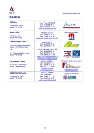 Répertoire professionnel
16
Immobilier
AGENDA
2 Rue BONCENNE
86000 POITIERS
Jean Yves CLEMENT
Tél : 05 49 88 18 24
Fax : 05 49 88 22 12
agendapoitiers@aol.com
Agence ERA
175 Grand Rue
86000 POITIERS
Philippe TEXIDO
Tél : 05 49 39 50 45
Fax : 05 49 39 50 46
philippe.texido@club-internet.fr
Agence immobilière
CABINET IMMO URBATI
1 bis rue Vincenderie BP233
86006 POITIERS CEDEX
Benoît DAVID
Tél : 05 49 38 18 38
Fax : 05 49 38 03 02
CII
211 Faubourg du Pont-Neuf
86000 POITIERS
Joël et Stéphane FAUCHER
Tél : 05 49 00 00 99
Fax : 05 49 37 32 85
Port : 06 80 23 45 90
joelpaul.faucher@wanadoo.fr
stephanefaucher@mac.com
PROMINVEST & CO
17 rue des Fourmigères
86360 CHASSENEUIL
Jérôme GARDEY
Tél : 05 49 47 41 37
Fax : 05 17 47 59 75
Port : 06 27 27 20 97
info@promotion-
investissement.com
Projet immobilier sur mesure
http://www.promotion-
investissement.com
SCEDI POITOURAINE
12 avenue de Paris
86000 POITIERS
François MASSE
Tél : 05 49 58 80 73
Fax : 05 49 37 11 97
Port : 06 85 08 85 57
scedi.françois@orange.fr
Diagnostic immobilier
 