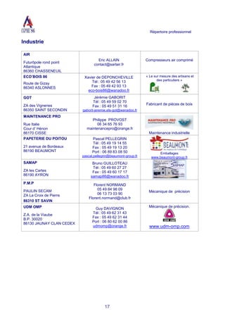 Répertoire professionnel
17
Industrie
AIR
Futurôpole rond point
Atlantique
86360 CHASSENEUIL
Eric ALLAIN
contact@sarlair.fr
Compresseurs air comprimé
ECO’BOIS 86
Route de Gizay
86340 ASLONNES
Xavier de DEPONCHEVILLE
Tél : 05 49 42 56 13
Fax : 05 49 42 93 13
eco-bois86@wanadoo.fr
« Le sur mesure des artisans et
des particuliers »
GOT
ZA des Vigneries
86350 SAINT SECONDIN
Jérémie GABORIT
Tél : 05 49 59 02 70
Fax : 05 49 51 31 16
gaborit-jeremie.ets-got@wanadoo.fr
Fabricant de pièces de bois
MAINTENANCE PRO
Rue Italie
Cour d’ Hénon
86170 CISSE
Philippe PROVOST
06 34 65 76 93
maintenancepro@orange.fr
Maintenance industrielle
PAPETERIE DU POITOU
21 avenue de Bordeaux
86190 BEAUMONT
Pascal PELLEGRIN
Tél : 05 49 19 14 55
Fax : 05 49 19 13 20
Port : 06 89 83 08 50
pascal.pellegrin@beaumont-group.fr
Emballages
www.beaumont-group.fr
SAMAP
ZA les Cartes
86190 AYRON
Bruno GUILLOTEAU
Tél : 05 49 60 27 27
Fax : 05 49 60 17 17
samap86@wanadoo.fr
P.M.P
PAULIN SECAM
ZA La Croix de Pierre
86310 ST SAVIN
Florent NORMAND
05 49 84 98 09
06 13 73 03 90
Florent.normand@club.fr
Mécanique de précision
UDM OMP
Z.A. de la Viaube
B.P. 30020
86130 JAUNAY CLAN CEDEX
Guy DAVIGNON
Tél : 05 49 62 31 43
Fax : 05 49 62 31 44
Port : 06 80 62 00 86
udmomp@orange.fr
Mécanique de précision.
www.udm-omp.com
 