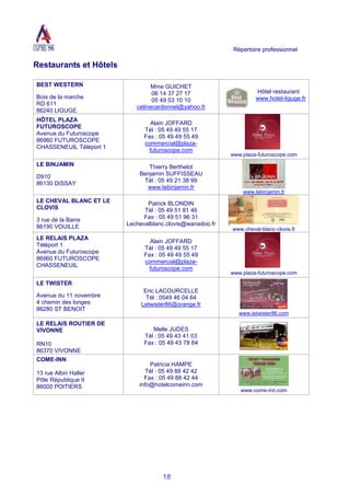 Répertoire professionnel
18
Restaurants et Hôtels
BEST WESTERN
Bois de la marche
RD 611
86240 LIGUGE
Mme GUICHET
06 14 37 27 17
05 49 53 10 10
celinecardonnel@yahoo.fr
Hôtel restaurant
www.hotel-liguge.fr
HÔTEL PLAZA
FUTUROSCOPE
Avenue du Futuroscope
86960 FUTUROSCOPE
CHASSENEUIL Téléport 1
Alain JOFFARD
Tél : 05 49 49 55 17
Fax : 05 49 49 55 49
commercial@plaza-
futuroscope.com
www.plaza-futuroscope.com
LE BINJAMIN
D910
86130 DISSAY
Thierry Berthelot
Benjamin SUFFISSEAU
Tél : 05 49 21 38 99
www.lebinjamin.fr
www.lebinjamin.fr
LE CHEVAL BLANC ET LE
CLOVIS
3 rue de la Barre
86190 VOUILLE
Patrick BLONDIN
Tél : 05 49 51 81 46
Fax : 05 49 51 96 31
Lechevalblanc.clovis@wanadoo.fr
www.cheval-blanc-clovis.fr
LE RELAIS PLAZA
Téléport 1
Avenue du Futuroscope
86960 FUTUROSCOPE
CHASSENEUIL
Alain JOFFARD
Tél : 05 49 49 55 17
Fax : 05 49 49 55 49
commercial@plaza-
futuroscope.com
www.plaza-futuroscope.com
LE TWISTER
Avenue du 11 novembre
4 chemin des longes
86280 ST BENOIT
Eric LACOURCELLE
Tél : 0549 46 04 64
Letwister86@orange.fr
www.letwister86.com
LE RELAIS ROUTIER DE
VIVONNE
RN10
86370 VIVONNE
Melle JUDES
Tél : 05 49 43 41 03
Fax : 05 49 43 78 84
COME-INN
13 rue Albin Haller
Pôle République II
86000 POITIERS
Patricia HAMPE
Tél : 05 49 88 42 42
Fax : 05 49 88 42 44
info@hotelcomeinn.com
www.come-inn.com
 