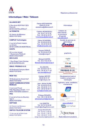 Répertoire professionnel
19
Informatique / Web / Télécom
ALLIANCE.NET
6 Rue de la ROFFRAY DES
PALLUS
86100 CHATELLERAULT
Patrick KRZYKAWIAK
0549 02 03 04
assisatnce@alliancenet.fr
Informatique
ALTERNETIS
42 chemin de Mézeaux
86000 POITIERS
Frédéric MOINEREAU
Tél : 05 47 74 75 30
Port : 06 29 54 39 37
f-moinereau@alternetis.fr
Création de
sites internet ,
e-commerce
& logiciels
www.alternetis.fr
CAMPUS Technologies
4 rue de la Grand maison,
La Ginerie
86190 CHIRE EN MONTREUIL
Céline SCHWEBEL
Tél : 05 49 55 22 22
Fax : 05 49 55 22 22
info@campustec.com
Société de services en
informatique
CDVPS
ZA La croix Ayrault
1 Route de la POUILLE
86300 CHAUVIGNY
Hugues GIRAUD
Tél : 05 49 46 97 65
cdvps@orange.fr
graphisme
DES CLICS
1 Rue Roger Frison Roches
86180 BUXEROLLES
Mickael GUERIN
Tél : 06 21 80 45 04
Mickael-desclics@orange.fr
OBUG / PROBUG G.I.E.
40 Boulevard François Albert
86000 POITIERS
Eric BAVOIL
Tél : 05 49 61 44 71
Port : 06 26 32 71 20
eric.bavoil@obug.fr
MOB YOU
39 Boulevard du Grand Cerf
86000 POITIERS
Carlsten MEYER
06 60 59 01 27
cm@mobyou.net
Développement web et
mobile y compris pour
handicapés
OUEST COMMUNICATIONS
MOBILES
4 rue Louis Proust
Pôle République III B.P. 1117
86061 POITIERS CEDEX 9
Jean –Michel SUIRE
Tél : 05 49 55 43 43
Fax : 05 49 55 13 13
Port : 06 82 59 08 13
suire@ocmradio.com
Ingénierie, vente, installation,
maintenance
PR3i
6 rue de la Croix du Bourdon
Appt 3
86000 POITIERS
Philippe RENARD
Port : 06 41 66 66 56
phil.renard.pr3i@gmail.com
SOFTAGE
42 Chemin de Mézeaux
86000 POITIERS
Loic MARTIN
Tél : 05 79 79 50 50
l-martin@softagefrance.com
www.softutile.fr
SWITCH TELECOM SYSTEM
11 bis rue de la Demi lune
86000 POITIERS
Serge BAUDOUIN
Tél : 05 49 11 96 00
Fax : 05 49 11 96 22
Port : 06 82 81 10 40
serge.baudouin@stsystem.fr Radio télécommunications
 