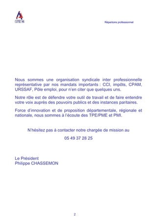 Répertoire professionnel
2
Nous sommes une organisation syndicale inter professionnelle
représentative par nos mandats importants : CCI, impôts, CPAM,
URSSAF, Pôle emploi, pour n’en citer que quelques uns.
Notre rôle est de défendre votre outil de travail et de faire entendre
votre voix auprès des pouvoirs publics et des instances paritaires.
Force d’innovation et de proposition départementale, régionale et
nationale, nous sommes à l’écoute des TPE/PME et PMI.
N’hésitez pas à contacter notre chargée de mission au
05 49 37 28 25
Le Président
Philippe CHASSEMON
 