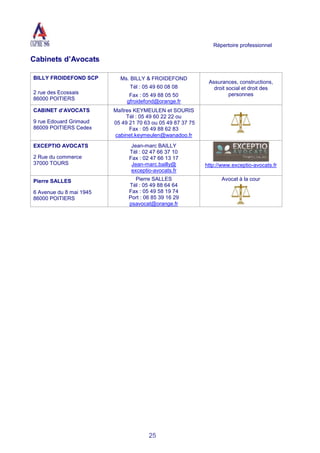 Répertoire professionnel
25
Cabinets d’Avocats
BILLY FROIDEFOND SCP
2 rue des Ecossais
86000 POITIERS
Ms. BILLY & FROIDEFOND
Tél : 05 49 60 08 08
Fax : 05 49 88 05 50
gfroidefond@orange.fr
Assurances, constructions,
droit social et droit des
personnes
CABINET d’AVOCATS
9 rue Edouard Grimaud
86009 POITIERS Cedex
Maîtres KEYMEULEN et SOURIS
Tél : 05 49 60 22 22 ou
05 49 21 70 63 ou 05 49 87 37 75
Fax : 05 49 88 62 83
cabinet.keymeulen@wanadoo.fr
EXCEPTIO AVOCATS
2 Rue du commerce
37000 TOURS
Jean-marc BAILLY
Tél : 02 47 66 37 10
Fax : 02 47 66 13 17
Jean-marc.bailly@
exceptio-avocats.fr
http://www.exceptio-avocats.fr
Pierre SALLES
6 Avenue du 8 mai 1945
86000 POITIERS
Pierre SALLES
Tél : 05 49 88 64 64
Fax : 05 49 58 19 74
Port : 06 85 39 16 29
psavocat@orange.fr
Avocat à la cour
 