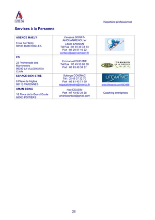 Répertoire professionnel
26
Services à la Personne
AGENCE MAELY
6 rue du Planty
86180 BUXEROLLES
Vanessa GONAT-
AHOUANMENOU et
Cécile SAMSON
Tel/Fax : 05 49 38 33 33
Port : 06 29 57 10 22
contact@agencemaely.fr
ED
22 Promenade des
Marronniers
86340 LA VILLEDIEU DU
CLAIN
Emmanuel DUPUTIE
Tel/Fax : 05 49 56 66 69
Port : 06 83 49 38 37
ESPACE BIEN-ETRE
6 Place de l’église
86110 VARENNES
Solange COIGNAC
Tél : 05 49 37 22 70
Port : 06 61 40 71 99
espacebienetre@interpc.fr www.lifewave.com/663468
UMAN BEING
18 Place de la Grand Goule
86000 POITIERS
Ned COUSIN
Port : 07 48 80 39 35
umanbcontact@gmail.com
Coaching entreprises
 