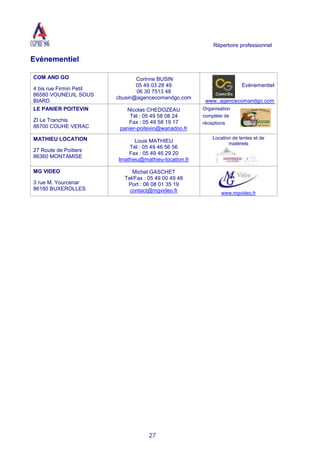 Répertoire professionnel
27
Evènementiel
COM AND GO
4 bis rue Firmin Petit
86580 VOUNEUIL SOUS
BIARD
Corinne BUSIN
05 49 03 28 49
06 30 7513 48
cbusin@agencecomandgo.com
Evènementiel
www..agencecomandgo.com
LE PANIER POITEVIN
ZI Le Tranchis
86700 COUHE VERAC
Nicolas CHEDOZEAU
Tél : 05 49 58 08 24
Fax : 05 49 58 19 17
panier-poitevin@wanadoo.fr
Organisation
complète de
réceptions
MATHIEU LOCATION
27 Route de Poitiers
86360 MONTAMISE
Louis MATHIEU
Tél : 05 49 46 56 56
Fax : 05 49 46 29 20
lmathieu@mathieu-location.fr
Location de tentes et de
matériels
MG VIDEO
3 rue M. Yourcenar
86180 BUXEROLLES
Michel GASCHET
Tel/Fax : 05 49 00 49 48
Port : 06 08 01 35 19
contact@mgvideo.fr www.mgvideo.fr
 