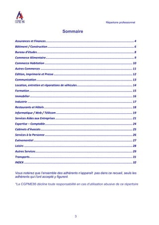 Répertoire professionnel
3
Sommaire
Assurances et Finances......................................................................................................4
Bâtiment / Construction....................................................................................................6
Bureau d’études................................................................................................................8
Commerce Alimentaire......................................................................................................9
Commerce Habitation ..................................................................................................... 10
Autres Commerces .......................................................................................................... 11
Edition, Imprimerie et Presse........................................................................................... 12
Communication............................................................................................................... 13
Location, entretien et réparations de véhicules................................................................ 14
Formation....................................................................................................................... 15
Immobilier ...................................................................................................................... 16
Industrie ......................................................................................................................... 17
Restaurants et Hôtels...................................................................................................... 18
Informatique / Web / Télécom ........................................................................................ 19
Services Aides aux Entreprises ......................................................................................... 21
Expertise – Comptable..................................................................................................... 24
Cabinets d’Avocats.......................................................................................................... 25
Services à la Personne ..................................................................................................... 26
Evènementiel .................................................................................................................. 27
Loisirs ............................................................................................................................. 28
Autres Services................................................................................................................ 29
Transports....................................................................................................................... 31
INDEX ............................................................................................................................. 32
Vous noterez que l’ensemble des adhérents n’apparaît pas dans ce recueil, seuls les
adhérents qui l’ont accepté y figurent.
*La CGPME86 décline toute responsabilité en cas d’utilisation abusive de ce répertoire
 