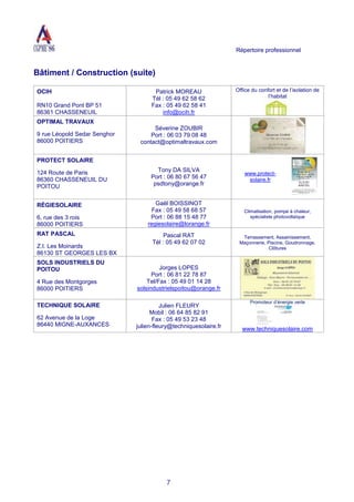 Répertoire professionnel
7
Bâtiment / Construction (suite)
OCIH
RN10 Grand Pont BP 51
86361 CHASSENEUIL
Patrick MOREAU
Tél : 05 49 62 58 62
Fax : 05 49 62 58 41
info@ocih.fr
Office du confort et de l’isolation de
l’habitat
OPTIMAL TRAVAUX
9 rue Léopold Sedar Senghor
86000 POITIERS
Séverine ZOUBIR
Port : 06 03 79 08 48
contact@optimaltravaux.com
PROTECT SOLAIRE
124 Route de Paris
86360 CHASSENEUIL DU
POITOU
Tony DA SILVA
Port : 06 80 67 56 47
psdtony@orange.fr
www.protect-
solaire.fr
RÉGIESOLAIRE
6, rue des 3 rois
86000 POITIERS
Gaël BOISSINOT
Fax : 05 49 58 68 57
Port : 06 88 15 48 77
regiesolaire@lorange.fr
Climatisation, pompe à chaleur,
spécialiste photovoltaïque
RAT PASCAL
Z.I. Les Moinards
86130 ST GEORGES LES BX
Pascal RAT
Tél : 05 49 62 07 02
Terrassement, Assainissement,
Maçonnerie, Piscine, Goudronnage,
Clôtures
SOLS INDUSTRIELS DU
POITOU
4 Rue des Montgorges
86000 POITIERS
Jorges LOPES
Port : 06 81 22 78 87
Tel/Fax : 05 49 01 14 28
solsindustrielspoitou@orange.fr
TECHNIQUE SOLAIRE
62 Avenue de la Loge
86440 MIGNE-AUXANCES
Julien FLEURY
Mobil : 06 64 85 82 91
Fax : 05 49 53 23 48
julien-fleury@techniquesolaire.fr
Promoteur d’énergie verte
www.techniquesolaire.com
 