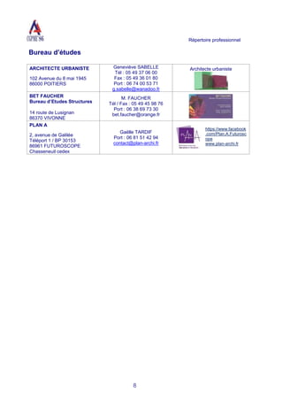 Répertoire professionnel
8
Bureau d’études
ARCHITECTE URBANISTE
102 Avenue du 8 mai 1945
86000 POITIERS
Geneviève SABELLE
Tél : 05 49 37 06 00
Fax : 05 49 36 01 80
Port : 06 74 00 53 71
g.sabelle@wanadoo.fr
Architecte urbaniste
BET FAUCHER
Bureau d’Etudes Structures
14 route de Lusignan
86370 VIVONNE
M. FAUCHER
Tél / Fax : 05 49 45 98 76
Port : 06 38 69 73 30
bet.faucher@orange.fr
PLAN A
2, avenue de Galilée
Téléport 1 / BP 30153
86961 FUTUROSCOPE
Chasseneuil cedex
Gaëlle TARDIF
Port : 06 81 51 42 94
contact@plan-archi.fr
https://www.facebook
.com/Plan.A.Futurosc
ope
www.plan-archi.fr
 