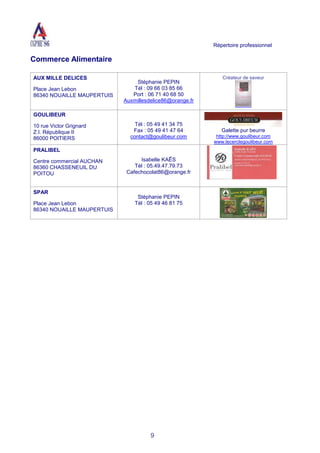 Répertoire professionnel
9
Commerce Alimentaire
AUX MILLE DELICES
Place Jean Lebon
86340 NOUAILLE MAUPERTUIS
Stéphanie PEPIN
Tél : 09 66 03 85 66
Port : 06 71 40 68 50
Auxmillesdelice86@orange.fr
Créateur de saveur
GOULIBEUR
10 rue Victor Grignard
Z.I. République II
86000 POITIERS
Tél : 05 49 41 34 75
Fax : 05 49 41 47 64
contact@goulibeur.com
Galette pur beurre
http://www.goulibeur.com
www.lecerclegoulibeur.com
PRALIBEL
Centre commercial AUCHAN
86360 CHASSENEUIL DU
POITOU
Isabelle KAÊS
Tél : 05.49.47.79.73
Cafechocolat86@orange.fr
SPAR
Place Jean Lebon
86340 NOUAILLE MAUPERTUIS
Stéphanie PEPIN
Tél : 05 49 46 81 75
 