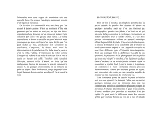 Néanmoins sous cette vague de soumission naît une
nouvelle force. On resserre les doigts, maintenant investis
d’un regain de puissance.
On la saisit à ce moment-là avec une force que l’on
croyait à jamais perdue. Vient ce sentiment d’être une
personne que les autres ne sont pas, un égal des dieux,
cependant cela ne demeure qu’un minuscule instant. Cette
sensation part aussi vite qu’elle était venue. La réalité
reprend donc le dessus et on offre un grand sourire à notre
compagnon qui nous confirme d’un signe de tête que l’on
peut lâcher ce mur, producteur non seulement de
souffrance, d’angoisse, de doute, mais aussi de
détermination et de satisfaction. On lâche alors la paroi et
c’est le vide, l’abîme. L’impression de voler comme
l’araignée se lâchant de sa toile de soie que l’on a vue le
matin en buvant son café. Toutefois cette sensation
féérique, comme celle d’avant, ne dure qu’une
malheureuse fraction de seconde, la gravité reprenant le
dessus et, en quelques mouvements, on se retrouve au
point de départ : Bras douloureux, doigts engourdis dans
la pof, heureux d’avoir atteint son objectif. On a trouvé la
voie.
PRENDRE UNE PHOTO
Bien sûr tout le monde a un téléphone portable dans sa
poche capable de prendre des dizaines de photos en
quelques secondes, mais ce n’est pas vraiment ça,
photographier, prendre une photo, c’est tout un art qui
nécessite de la passion et de la technique, c’est capturer un
instant éphémère pour le rendre éternel, et c’est donc
presque nécessairement utiliser un appareil numérique
offrant la possibilité de régler l’ouverture du diaphragme,
la vitesse d’obturation et la sensibilité afin d’obtenir un
rendu correctement exposé et net. Appareils auxquels on
peut fixer différents types d’objectifs interchangeables.
Bref, ces avantages font la différence. Au-delà de ces
questions, le processus de la photographie est un plaisir
qui nous rend réceptif et sensible, c’est également quelque
chose d’excitant, car on ne sait jamais vraiment à quoi va
ressembler le résultat final. Avec le temps et la pratique,
on commence à faire certaines choses presque
inconsciemment, comme par exemple guetter un regard,
une expression, des traits ou une nostalgie capable de
résumer ou plus exactement de révéler une vie.
Tout commence quand on décide de partir se balader
seul avec son appareil. On descend l’allée puis on marche
quelques minutes pour se retrouver dans une rue
commerçante animée où déambulent plusieurs groupes de
personnes. Certaines décontractées et gaies nous sourient,
d’autres semblent plus pressées et marchent d’un pas
rapide. On peut sentir la délicieuse odeur des marrons
grillés que vend une femme au coin de la rue. On décide
 