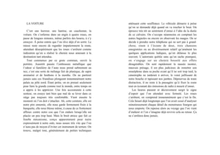 LA VOITURE
C’est une horreur, une hantise, un cauchemar, la
voiture. On s’enferme dans un engin à quatre roues, on
passe de longues minutes, même parfois des heures, à s’y
ennuyer. À peine entrée que l’on rêve déjà d’en sortir. Le
mieux reste encore de regarder impatiemment la route,
attendant désespérément que les roues s’arrêtent comme
indication qu’on a réalisé le chemin nous amenant à la
destination tant attendue.
Tout commence par ce geste commun, ouvrir la
portière. Aussitôt passée l’embrasure métallique que
l’odeur si familière de l’auto nous prend subitement au
nez, c’est une sorte de mélange fait de plastique, de sapin
aromatisé et de bonbons à la menthe. On ne partirait
jamais sans ces friandises plongeant instantanément notre
palais au pôle nord. Étant petite, on en prenait seulement
pour faire la grande comme tout le monde, entre temps on
a appris à les apprécier. Une fois accoutumée à cette
senteur, on essaye tant bien que mal de se lover dans ce
siège pas toujours très confortable. Vient ensuite le
moment où l’on doit s’attacher. Ah, cette ceinture, elle est
notre pire ennemie, elle nous garde fermement fixée à la
banquette, elle nous blesse même, à cause de ce frottement
affreux contre notre cou que l’on endure lorsqu’elle est
placée un peu trop haut. Mais le bruit atroce que fait ce
fourbe mécanisme, conçu apparemment pour nuire
expressément à notre ouïe, nous assure très vite que l’on
n’aura pas de moyen d’éviter cet instrument de torture. On
trouve, malgré tout, généralement de petites techniques
atténuant cette souffrance. Le véhicule démarre à peine
qu’on se demande déjà quand on va toucher le bout. On
éprouve très tôt un sentiment d’ennui à l’idée de la durée
de ce calvaire. On s’occupe néanmoins en comptant les
autres bagnoles ou encore en observant les nuages. On se
décide à prendre notre téléphone qui ne sert pas à grand-
chose, sinon à l’écoute de deux, trois chansons
enregistrées ou au divertissement relatif qu’amènent les
quelques applications ludiques, qu’on délaisse le plus
souvent. L’autoroute quittée sans qu’on sache pourquoi,
on s’engage sur un chemin bosselé aux effets
désagréables. On sent rapidement la nausée monter,
mauvais présage, il est plus judicieux de remettre son
smartphone dans sa poche avant qu’il ne soit trop tard, la
catastrophe ne tarderait à arriver, le vomi jaillissant de
notre bouche et tapissant nos jambes. Dépourvue de toute
distraction, il ne reste à la passagère qu’à fixer la route
tout en écoutant des émissions de radio à mourir d’ennui.
Les heures passent et décisivement surgit le signe
d’espoir que l’on attendait avec fermeté. Les roues
s’arrêtent, on comprend instantanément que c’est la fin.
Cela faisait déjà longtemps que l’on avait cessé d’analyser
minutieusement chaque détail du monstrueux fourgon qui
nous emporte. On repense alors au voyage que l’on vient
d’endurer et l’on s’imagine déjà revivre cela au retour. Ça
ne s’arrêtera donc jamais.
 