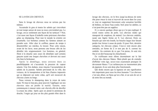 SE LAVER LES CHEVEUX
Sans le lavage de cheveux nous ne serions pas les
mêmes.
Accumuler le gras et toutes les saletés qui virevoltent
en tout temps autour de nous ne nous conviendrait pas. Le
lavage, est-ce seulement une façon de les nettoyer ? Non,
c’est aussi une façon d’embellir notre précieuse chevelure
grâce au shampoing. Pour tout le monde la crinière est
essentielle. Les hommes comme les femmes aiment en
prendre soin. Aller chez le coiffeur, passer du temps à
désentortiller ses mèches, la tresser. Pour cette raison,
avant de les laver, nous prenons une brosse afin de les
démêler très soigneusement. Les hommes, en général,
filent à la douche sans souci de démêlant sauf certains
garçons ayant une longue chevelure et doivent eux aussi
très bien la bichonner.
Après le démêlage, nous entrons dans ce
parallélépipède où s’accumule la pression de vapeur
saturée. Une fois dedans, nous rinçons l’accumulation de
saletés de la journée. Saletés provenant de la ville, des
voitures, de la transpiration et de bien d'autres impuretés
qui se déposent sur notre crâne, qu'il soit recouvert de
cheveux courts ou longs.
Nous versons le shampoing dans le creux de notre
main. Ni trop ni trop peu, pour pouvoir l’appliquer sur nos
cheveux sans en perdre la moitié. Ensuite, nous
commençons à masser notre cuir chevelu afin de décoller
la crasse du crâne. Après quoi on prend le pommeau de
douche, l’engin qui joue un des plus grands rôles dans le
lavage des cheveux, on le lève jusqu’au-dessus de notre
tête pour rincer le tout et recevoir du savon dans les yeux
et, tout en supportant bravement cette sensation horrible
de brûlure, on laisse l'eau couler, bref, pour les adultes, ce
n’est peut-être pas un supplice.
Il y a encore quelque chose que je n’ai pas expliqué. Il
existe toutes sortes de poils. Les cheveux raides qui
manquent de souplesse, de naturel. Les cheveux ondulés,
ayant une légère forme en S. Les cheveux frisés ou
bouclés qui sont très lourds, les boucles larges leur faisant
perdre leur forme à cause du poids. Et pour finir, dernière
catégorie, les cheveux crépus. Ceux-ci sont encore plus
enroulés, en forme de Z et non pas de S, comme les
ondulés. Au contraire de ce que l’on pense, ils sont très
fins et on doit beaucoup les chouchouter.
En vieillissant nous râlons énormément sur le fait
d’avoir des cheveux blancs. Mais plutôt que de craindre
d'afficher votre âge, savez-vous exactement pourquoi ils
deviennent blancs ? Les mélanocytes ne transmettent plus
de pigment, ils ne sont donc plus fonctionnels.
Qui doute encore que la tignasse ait une signification
très importante pour nous les êtres humains ? Les cheveux
c’est une allure, un bijou qu’on a fait, et un soin de soi et
de notre être au monde.
 