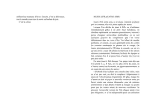 enfilent leur manteau d’hiver. Ensuite, c’est la délivrance,
tout le monde court vers la sortie en hurlant de joie.
C’est la cohue.
JOUER À FIFA ENTRE AMIS
Jouer à Fifa entre amis, ce n’est pas vraiment un plaisir
pris en commun. On est à peine auprès des autres.
Lorsque l’on décide de jouer à Fifa, on s’ambiance
immédiatement grâce à un petit fond mélodieux, on
distribue rapidement les manettes poussiéreuses, souvent à
peine chargées voire même inutilisables, on se sort
quelques glaçons du congélateur que l’on verse
délicatement dans un verre d’Ice Tea infusé de menthe
parfumée, et surtout, on case gentiment notre dos contre
les coussins rembourrés de plumes sur le canapé. On
insère précipitamment le CD dans la console, car on n’a
qu’une envie : jouer. On allume la télévision et les choses
sérieuses commencent, finalement, le choix des équipes se
fait, certaines fois il se passe bien, d’autres fois il est un
peu plus tendu.
On aime jouer à Fifa lorsque l’on gagne mais dès que
l’on prend 1, 2, 3 buts, on n’a plus envie de jouer, on
s’énerve contre tout le monde, on gigote nerveusement, et
on essaie de convaincre les autres :
« D’abord il faut acheter une console ultra-chère, mais
ce n’est pas tout, on doit la remplacer fréquemment à
cause de l’obsolescence programmée. De plus, chaque fin
d’année on doit se payer la nouvelle version de notre jeu
favori contre une somme démesurée, pour de minimes
améliorations et des détails évidents à changer ou ajoutés
pour que les ventes soient de nouveau excellentes. Se
procurer la nouvelle version de Fifa chaque année n’est
pas obligatoire, or c’est indispensable pour une utilisation
 