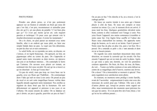 PHOTO PERSO
Prendre une photo perso, ce n’est pas seulement
appuyer sur un bouton et entendre un bruit qui nous dit
que c’est fait, c’est pris, recommencer et mitrailler pour
être sûr qu’il y ait une photo de potable ! C’est bien plus
que ça ! Ce n’est pas moins qu’un art, cela requiert
passion et technique ! Et pour ceux qui aiment voir le
résultat directement sur papier, il existe les instantanés !
On a le choix, on peut passer un moment avec notre
famille, aller à un endroit qui nous plaît, ou faire une
simple balade dans un parc. Le sujet une fois déterminé,
on part de chez soi et tout commence…
Le soleil brille, on va rejoindre ses amis, on discute, on
s’amuse, et on rigole beaucoup... On aperçoit, au loin, un
gigantesque arbre au centre du parc. On s’approche et
quand notre main rencontre sa dure écorce, on éprouve
une joie et un bonheur intenses… On contemple le lierre
qui l’entoure. On savoure avec plaisir cet instant, un
sentiment très fort nous envahit. On sait qu’on a trouvé ce
qu’on cherchait : le lieu qu’il nous faut !
Un peu de soleil, mais pas trop, un vieux banc sur la
gauche, avec ces fleurs qui l’habillent… On communique
alors l’idée qui naît en nous à nos amis. On prend un peu
de recul et on sort cette magnifique housse violine dans
laquelle attends sagement notre instantané. Nos oreilles se
régalent du doux bruit que fait la fermeture. On sort
délicatement cet appareil si précieux à nos yeux et on
l’allume. On essaie ensuite de cadrer. On se déplace un
peu à droite, un peu à gauche, peut-être un peu en haut ?
Ou un peu en bas ? On cherche et là, on a trouvé, c’est le
cadrage parfait.
On lance un sourire timide à nos amis qui s’étaient
placés à côté du banc. Ils nous ont compris et nous
sourient en retour. Ça y est, le moment divin est arrivé, il
nous tend les bras. Quelques gouttelettes dévalent notre
front, comme si elles voulaient voir l’image à venir. Nos
yeux fixent l’appareil, nos mains commence à trembler et
notre cœur bat. Une légère brise souffle et l’odeur des
fleurs nous chatouillent les narines. On approche notre
doigt du bouton, on le sent et on hésite. Faut-il presser ?
Notre cœur bas de plus en plus vite, puis c’est bon. On a
pressé. On a entendu ce petit « clic » tant attendu et dont
on ne se lassera jamais.
On regarde nos amis marchant doucement dans notre
direction, on ressent la curiosité qui les envahi. On fixe
ensuite l’appareil qui est en train de sortir la photo. Après
ce qui nous a paru une éternité, on voit les premières
couleurs apparaître. Du brun, du bleu, du rose, du blanc,
du vert… Toutes ces belles couleurs et nos amis debout au
centre de ce magnifique chef d’œuvre, sourires aux lèvres.
On a réussi ! On a immortalisé ce moment si spécial ! Nos
amis regardent avec satisfaction notre photo.
En rentrant, on montrera notre prodige à notre famille,
avant de l’accrocher soigneusement à notre mur avec des
morceaux de scotch pour pas l’abîmer. Elle sera à côté
d’autres photos qui, lorsqu’on posera notre regard sur
elles, nous remémoreront des moments aussi précieux les
uns que les autres. Et si on peut être sûr d’une chose, c’est
qu’on ne les oubliera jamais…
 