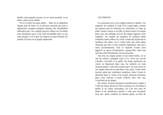 bolides sans lesquels aucune vie ne serait possible, et au
nôtre, celui d’avoir oublié.
On se réveille les joues salées… Mais on se rappellera
chaque jour de notre vie ce précieux moment qui nous a
débarrassés, pendant quelques minutes, des inoubliables
difficultés que l’on voudrait pouvoir effacer de soi-même
aussi facilement que l’a fait cette formidable pluie, et qui
nous destine à vivre dans les régions les plus humides du
monde, l’Écosse ou la jungle équatoriale.
LES ONGLES
Les personnes qui se les rongent attirent le dédain. Les
soigneux les coupent à l’aide d’un coupe-ongle, comme
nos parents nous le faisaient; les méticuleux à l’aide de
petits ciseaux conçus à cet effet, d’autres encore les liment
parce que cela dérange d’avoir des doigts rugueux voire
coupants ; les coquets les peignent de couleurs tantôt
éclatantes tantôt sobres, les vernir n’étant pas forcément la
meilleure des idées, car le vernis émet une forte odeur
chimique qui nuit à notre système respiratoire ainsi qu’à
notre environnement, mais la majorité d’entre nous
apprécie ce genre d’émanations, quoiqu’elles aient tout
sauf des effets bienfaisants sur nos poumons...
Une fois nos ongles peints et nos mains belles, on se
sert de celles-ci quelques jours et le vernis de ceux-là
s’écaille, s’écorche et se griffe. De petites particules du
vernis se dispersent dans tous les endroits où nous
sommes passés. Cette jolie couleur que l’on avait mise sur
nos ongles finira tôt ou tard dans l’eau, donc, l’enfer étant
souvent peint des meilleures intentions, dans l’océan et
sûrement dans le ventre d’un animal innocent, personne
dans cette histoire n’ayant réfléchi plus loin que
l’extrémité de ses doigts.
Par contre, d’autres personnes arrachent leurs ongles à
l’aide des dents, devant un film ou lorsqu’on a du temps à
perdre et les mains inoccupées. Or c’est une sorte de
plaisir et de satisfaction, pareils à celui que ressentent
ceux qui, ayant construit un domino géant, au bout de
 