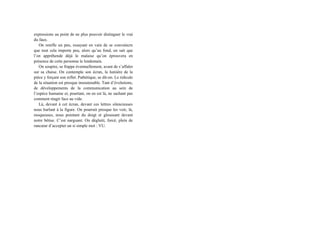 expressions au point de ne plus pouvoir distinguer le vrai
du faux.
On renifle un peu, essayant en vain de se convaincre
que tout cela importe peu, alors qu’au fond, on sait que
l’on appréhende déjà le malaise qu’on éprouvera en
présence de cette personne le lendemain.
On soupire, se frappe éventuellement, avant de s’affaler
sur sa chaise. On contemple son écran, la lumière de la
pièce y forçant son reflet. Pathétique, se dit-on. Le ridicule
de la situation est presque insoutenable. Tant d’évolutions,
de développements de la communication au sein de
l’espèce humaine et, pourtant, on en est là, ne sachant pas
comment réagir face au vide.
Là, devant à cet écran, devant ces lettres silencieuses
nous hurlant à la figure. On pourrait presque les voir, là,
moqueuses, nous pointant du doigt et gloussant devant
notre bêtise. C’est narguant. On déglutit, forcé, plein de
rancœur d’accepter un si simple mot : VU.
 
