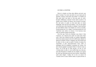 OUVRIR LA FENÊTRE
Ouvrir la fenêtre est bien plus délicat qu’ouvrir une
porte. Lorsque l’on ouvre une porte on ne se pose pas de
question, aurais-je trop froid, trop chaud ? La fenêtre est
faite pour aérer une pièce et non pas pour en sortir.
D’autres différences creusent l’écart entre la porte et la
fenêtre, par la fenêtre on observe, par la porte on écoute.
Par une porte on quitte un lieu pour plus ou moins
longtemps, alors que par une fenêtre, c’est l’air qui quitte
son milieu pour nous rejoindre et changer l’ancien parfum
de notre habitat. Grâce à une fenêtre on s’ouvre au monde,
la porte permet de s’en couper, l’ouverture permet de voir
l’extérieur sans même s’y trouver. L’air nouveau nous
offre un moment unique de bien-être.
Une fois que l’envie de fraîcheur nous hante il faut
l’assouvir, on a besoin de la sentir sur notre peau. Pour
cela il faut tout d’abord réveiller ses jambes engourdies
afin de les trainer jusqu’au lieu de la délivrance. Quand on
aperçoit la fenêtre on peut s’imaginer une toile formée par
le cadre, la vitre, ce qui se cache à l’arrière, la nature, les
immeubles et plus particulièrement notre reflet se
mélangent afin de compléter la peinture de l’artiste. On
doit ensuite agripper la poignée froide à l’aide de toute sa
force, on la fait par la suite pivoter, on tire et l’air
s’insinue dans la salle, le vent souffle dans nos cheveux,
nous fait frissonner et renaître de nos cendres. Les rayons
du soleil qui désormais peuvent nous toucher, chatouillent
notre peau fragile. L’odeur de la sève ou encore de
l’essence arrive à nous. Parfois même, on peut deviner ce
 