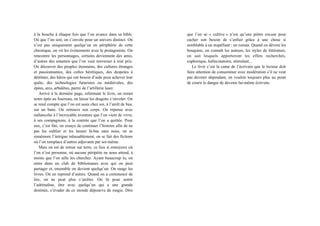 à la bouche à chaque fois que l’on avance dans sa bible.
Où que l’on soit, on s’envole pour un univers distinct. On
n’est pas uniquement quelqu’un en périphérie de cette
chronique, on vit les évènements avec le protagoniste. On
rencontre les personnages, certains deviennent des amis,
d’autres des ennemis que l’on veut renverser à tout prix.
On découvre des peuples étonnants, des cultures étranges
et passionnantes, des cultes hérétiques, des despotes à
détrôner, des héros qui ont besoin d’aide pour achever leur
quête, des technologies futuristes ou médiévales, des
épées, arcs, arbalètes, parmi de l’artillerie laser.
Arrivé à la dernière page, refermant le livre, on remet
notre épée au fourreau, on laisse les dragons s’envoler. On
se rend compte que l’on est assis chez soi, à l’arrêt de bus,
sur un banc. On retrouve son corps. On repense avec
mélancolie à l’incroyable aventure que l’on vient de vivre,
à ses compagnons, à la contrée que l’on a quittée. Pour
eux, c’est fini, on essaye de continuer l’histoire afin de ne
pas les oublier et les laisser là-bas sans nous, on se
remémore l’intrigue inlassablement, on se fait des fictions
où l’on remplace d’autres adjuvants par soi-même.
Mais on est de retour sur terre, ce lieu si ennuyeux où
l’on n’est personne, où aucune péripétie ne nous attend, à
moins que l’on aille les chercher. Ayant beaucoup lu, on
entre dans un club de bibliomanes avec qui on peut
partager et, ensemble on devient quelqu’un. On range les
livres. On en reprend d’autres. Quand on a commencé de
lire, on ne peut plus s’arrêter. On lit pour sentir
l’adrénaline, être avec quelqu’un qui a une grande
destinée, s’évader de ce monde dépourvu de magie. Dire
que l’on se « cultive » n’est qu’une piètre excuse pour
cacher son besoin de s’enfuir grâce à une chose si
semblable à un stupéfiant : un roman. Quand on dévore les
bouquins, on connaît les auteurs, les styles de littérature,
on sait lesquels apporteront les effets recherchés,
euphorique, hallucinatoire, stimulant…
Le livre c’est la came de l’écrivain que le lecteur doit
faire attention de consommer avec modération s’il ne veut
pas devenir dépendant, en vouloir toujours plus au point
de courir le danger de devenir lui-même écrivain.
 