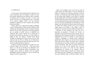 LE CHOCOLAT
Une fois qu’on a fini le premier bout de chocolat, on en
veut un deuxième, puis un troisième, et après c’est une
boîte entière, néanmoins ça ne suffit pas, alors on retourne
au magasin pour en acheter une autre. Ce qu’on doit
retenir, c’est qu’on n’en mange jamais assez. Le chocolat
est un plaisir coupable. Certes c’est une merveille
mondiale et appréciée de tout le monde, mais qui traîne
bien des casseroles.
Profiter, après avoir soigneusement déplié l'emballage
et pris le chocolat dans sa main, de cette collation sucrée
et grasse qui rend dépendant et obèse, fait plus de mal que
de bien. Une fois mise en bouche on ne constate d'ailleurs
pas, en goûtant sa subtile saveur, la culpabilité qui
commence petit à petit à croître. On n’y pense pas, et
pourtant, ayant acheté du chocolat, on a fait souffrir un
enfant de plus. Cet enfant a travaillé douze heures
d’affilées en ramassant des fèves de cacao sous le soleil
écrasant à plus de 40°C, en Afrique ou en Amérique du
Sud, et n’a pas récolté dix francs de salaire par jour. Tout
ça pour un plaisir personnel et égoïste !
Lorsqu’on commence lentement à le croquer, on ne se
rend pas compte, une fois de plus, d’une autre chose
encore, et c’est que le chocolat a une fabrication non-
écologique, sa confection pollue énormément, sans
compter qu'on étouffe la planète sous des papiers
d'emballage produits inutilement et que la livraison par
bateaux ou avions cargos la salit.
Après avoir remarqué qu’on avait sali son pull en
s’étant essuyé les doigts dessus et tout en finissant de
mâcher le chocolat qui commence gentiment à devenir
onctueux, on conclut qu’on devra faire une lessive à cause
de cette petite tache brunâtre. Alors, fâché, le chocolat
presque soluble dans notre bouche, pianotant son mobile à
l’écran bientôt très gras lui aussi, on prend conscience que
ses prix augmentent chaque année partout dans le monde.
Une fois que cette gourmandise est entièrement à l’état
liquide et qu’elle descend au fond de notre cavité buccale,
on oublie vite la phrase piochée sur le web « le diabète
surgit quand on en abuse, ce qui oblige à faire un
traitement et occasionne des frais médicaux monstrueux ».
Jouissant de cette saloperie qui cause du tort à
beaucoup de personnes et finissant de l’avaler, on
remarque, lorsqu’elle entre dans notre estomac, qu’on a
dépensé bien trop d’argent pour éprouver un sentiment de
culpabilité qui, au fur et à mesure, va nous ronger de
l’intérieur. Cependant, le chocolat ayant entièrement
pénétré dans notre estomac, on a tout de suite la sensation
d’être plus nerveux, allumé. On conclut que le chocolat
nous déconcentre, nous hante l’esprit et nous empêche de
le faire fonctionner. Puis après le moment d’excitation
terminé, on se sent très las, endormi, mou. Car si le
chocolat nous excite, c’est avant de nous endormir
complètement les muscles et les neurones. Puis sa
digestion continue jusqu’au moment où le besoin d’aller
aux toilettes survient. Cependant, on s’aperçoit qu’on n’y
arrive pas. Réflexion faite, le chocolat constipe. Alors on
 