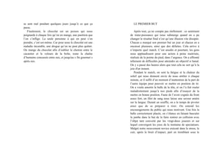 se sent mal pendant quelques jours jusqu’à ce que ça
passe.
Finalement, le chocolat est un poison qui nous
poignarde à chaque fois qu’on en mange, une punition que
l’on s’inflige. La seule personne à qui on peut s’en
prendre, c’est soi-même. Car pour nous le chocolat est une
maladie incurable, une drogue qu’on ne peut plus quitter.
On mange du chocolat afin d’oublier le chemin entre le
cacaotier et le velours de la boîte, toute la chaîne
d’humains concassés entre eux, et jusqu'au « fin gourmet »
après eux.
LE PREMIER BUT
Après tout, ça ne compte pas réellement : ce sentiment
de toute-puissance qui nous submerge quand on a pu
changer le résultat final n’est qu’une illusion vite dissipée.
Chacun a marqué son premier but un jour et chacun en a
encaissé plusieurs, ainsi que des défaites. Cela arrive à
n’importe quel match. C’est anodin et pourtant, les gens
nous applaudissent pour une action à peine maitrisée,
réalisée de la pointe du pied, dans l’urgence. On a affronté
tellement de difficultés pour atteindre un objectif si banal.
On y a passé des heures alors que tout cela ne sert qu’à la
joie d'un instant.
Pendant le match, on sent la fatigue et la chaleur du
soleil qui nous donnent envie de nous arrêter à chaque
minute, or il suffit d’un moment d’inattention de la part de
l’autre équipe pour pouvoir se mettre en position de tir.
On a voulu amortir la balle de la tête, et on l’a fait rouler
maladroitement jusqu’à nos pieds afin d’essayer de la
mettre en bonne position. Faute de l’avoir cognée du front
assez fort, un filet de sang nous laisse une saveur amère
sur la langue. Durant un souffle, on a le temps de pivoter
ainsi que de se préparer à tirer. On entend les
encouragements du public qui nous motivent. Une fois la
balle correctement placée, on s’élance en faisant basculer
la jambe dans le but de la faire rentrer en collision avec
l’objet tant convoité par les vingt-deux joueurs et sur
lequel convergent les yeux de la trentaine de spectateurs.
Malgré notre mouvement novice exécuté dans le stress, le
cuir, après le bruit d’impact, part en tremblant sous le
 