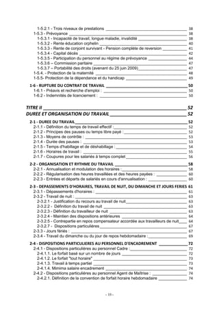 - 10 -
1-5.2.1 - Trois niveaux de prestations ________________________________________ 38
1-5.3 - Prévoyance __________________________________________________________ 38
1-5.3.1 - Incapacité de travail, longue maladie, invalidité ________________________ 38
1-5.3.2 - Rente éducation orphelin ___________________________________________ 40
1-5.3.3 - Rente de conjoint survivant - Pension complète de reversion ____________ 41
1-5.3.4 - Capital décès _____________________________________________________ 42
1-5.3.5 - Participation du personnel au régime de prévoyance ___________________ 44
1-5.3.6 – Commission paritaire ______________________________________________ 47
1-5.3.7 – Portabilité des droits (avenant du 25 juin 2009)________________________ 47
1-5.4. - Protection de la maternité _____________________________________________ 48
1-5.5- Protection de la dépendance et du handicap ______________________________ 49
1-6 - RUPTURE DU CONTRAT DE TRAVAIL _____________________________________ 50
1-6.1 - Préavis et recherche d'emploi : _________________________________________ 50
1-6.2 - Indemnités de licenciement : ___________________________________________ 50
TITRE II ________________________________________________________52
DUREE ET ORGANISATION DU TRAVAIL ______________________________52
2-1 - DUREE DU TRAVAIL___________________________________________________ 52
2-1.1 - Définition du temps de travail effectif :____________________________________ 52
2-1.2 - Principes des pauses ou temps libre payé :_______________________________ 52
2-1.3 - Moyens de contrôle : __________________________________________________ 53
2-1.4 - Durée des pauses : ___________________________________________________ 53
2-1.5 - Temps d'habillage et de déshabillage :___________________________________ 54
2-1.6 - Horaires de travail : ___________________________________________________ 55
2-1.7 - Coupures pour les salariés à temps complet ______________________________ 56
2-2 - ORGANISATION ET RYTHME DU TRAVAIL _________________________________ 58
2-2.1 - Annualisation et modulation des horaires :________________________________ 58
2-2.2 - Régularisation des heures travaillées et des heures payées : _______________ 60
2-2.3 - Entrées et départs de salariés en cours d'annualisation : ___________________ 60
2-3 - DEPASSEMENTS D'HORAIRES, TRAVAIL DE NUIT, DU DIMANCHE ET JOURS FERIES 61
2-3.1 - Dépassements d'horaires : _____________________________________________ 61
2-3.2 - Travail de nuit : _______________________________________________________ 63
2-3.2.1 - Justification du recours au travail de nuit______________________________ 63
2-3.2.2 - Définition du travail de nuit _________________________________________ 63
2-3.2.3 - Définition du travailleur de nuit ______________________________________ 63
2-3.2.4 - Maintien des dispositions antérieures ________________________________ 64
2-3.2.5 - Contrepartie en repos compensateur accordée aux travailleurs de nuit____ 64
2-3.2.7 - Dispositions particulières___________________________________________ 67
2-3.3 - Jours fériés : _________________________________________________________ 67
2-3.4 - Travail du dimanche ou du jour de repos hebdomadaire :___________________ 69
2-4 - DISPOSITIONS PARTICULIERES AU PERSONNEL D'ENCADREMENT _____________ 72
2-4.1 - Dispositions particulières au personnel Cadre :____________________________ 72
2-4.1.1. Le forfait basé sur un nombre de jours ________________________________ 72
2-4.1.2. Le forfait "tout horaire" ______________________________________________ 73
2-4.1.3. Travail à temps partiel ______________________________________________ 73
2-4.1.4. Mimima salaire encadrement ________________________________________ 74
2-4.2 - Dispositions particulières au personnel Agent de Maîtrise : _________________ 74
2-4.2.1. Définition de la convention de forfait horaire hebdomadaire ______________ 74
 