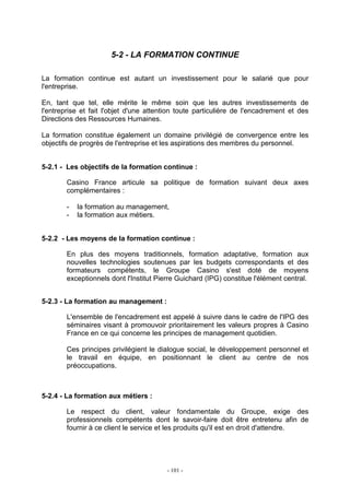 - 101 -
5-2 - LA FORMATION CONTINUE
La formation continue est autant un investissement pour le salarié que pour
l'entreprise.
En, tant que tel, elle mérite le même soin que les autres investissements de
l'entreprise et fait l'objet d'une attention toute particulière de l'encadrement et des
Directions des Ressources Humaines.
La formation constitue également un domaine privilégié de convergence entre les
objectifs de progrès de l'entreprise et les aspirations des membres du personnel.
5-2.1 - Les objectifs de la formation continue :
Casino France articule sa politique de formation suivant deux axes
complémentaires :
- la formation au management,
- la formation aux métiers.
5-2.2 - Les moyens de la formation continue :
En plus des moyens traditionnels, formation adaptative, formation aux
nouvelles technologies soutenues par les budgets correspondants et des
formateurs compétents, le Groupe Casino s'est doté de moyens
exceptionnels dont l'Institut Pierre Guichard (IPG) constitue l'élément central.
5-2.3 - La formation au management :
L'ensemble de l'encadrement est appelé à suivre dans le cadre de l'IPG des
séminaires visant à promouvoir prioritairement les valeurs propres à Casino
France en ce qui concerne les principes de management quotidien.
Ces principes privilégient le dialogue social, le développement personnel et
le travail en équipe, en positionnant le client au centre de nos
préoccupations.
5-2.4 - La formation aux métiers :
Le respect du client, valeur fondamentale du Groupe, exige des
professionnels compétents dont le savoir-faire doit être entretenu afin de
fournir à ce client le service et les produits qu'il est en droit d'attendre.
 