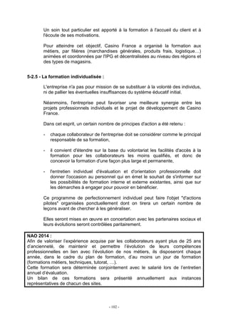 - 102 -
Un soin tout particulier est apporté à la formation à l'accueil du client et à
l'écoute de ses motivations.
Pour atteindre cet objectif, Casino France a organisé la formation aux
métiers, par filières (marchandises générales, produits frais, logistique…)
animées et coordonnées par l'IPG et décentralisées au niveau des régions et
des types de magasins.
5-2.5 - La formation individualisée :
L'entreprise n'a pas pour mission de se substituer à la volonté des individus,
ni de pallier les éventuelles insuffisances du système éducatif initial.
Néanmoins, l'entreprise peut favoriser une meilleure synergie entre les
projets professionnels individuels et le projet de développement de Casino
France.
Dans cet esprit, un certain nombre de principes d'action a été retenu :
- chaque collaborateur de l'entreprise doit se considérer comme le principal
responsable de sa formation,
- il convient d'étendre sur la base du volontariat les facilités d'accès à la
formation pour les collaborateurs les moins qualifiés, et donc de
concevoir la formation d'une façon plus large et permanente,
- l'entretien individuel d'évaluation et d'orientation professionnelle doit
donner l'occasion au personnel qui en émet le souhait de s'informer sur
les possibilités de formation interne et externe existantes, ainsi que sur
les démarches à engager pour pouvoir en bénéficier.
Ce programme de perfectionnement individuel peut faire l'objet "d'actions
pilotes" organisées ponctuellement dont on tirera un certain nombre de
leçons avant de chercher à les généraliser.
Elles seront mises en œuvre en concertation avec les partenaires sociaux et
leurs évolutions seront contrôlées paritairement.
NAO 2014 :
Afin de valoriser l’expérience acquise par les collaborateurs ayant plus de 25 ans
d’ancienneté, de maintenir et permettre l’évolution de leurs compétences
professionnelles en lien avec l’évolution de nos métiers, ils disposeront chaque
année, dans le cadre du plan de formation, d’au moins un jour de formation
(formations métiers, techniques, tutorat, …).
Cette formation sera déterminée conjointement avec le salarié lors de l’entretien
annuel d’évaluation.
Un bilan de ces formations sera présenté annuellement aux instances
représentatives de chacun des sites.
 