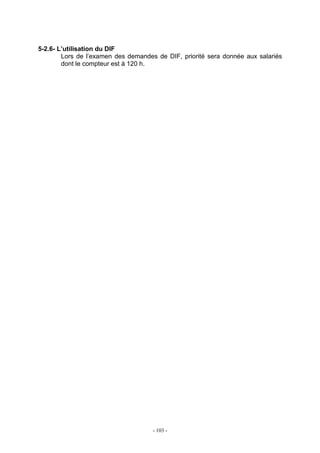 - 103 -
5-2.6- L’utilisation du DIF
Lors de l’examen des demandes de DIF, priorité sera donnée aux salariés
dont le compteur est à 120 h.
 