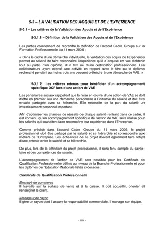 - 104 -
5-3 – LA VALIDATION DES ACQUIS ET DE L’EXPERIENCE
5-3.1 – Les critères de la Validation des Acquis et de l’Expérience
5-3.1.1 – Définition de la Validation des Acquis et de l’Expérience
Les parties conviennent de reprendre la définition de l’accord Cadre Groupe sur la
Formation Professionnelle du 11 mars 2005 :
« Dans le cadre d’une démarche individuelle, la validation des acquis de l’expérience
permet au salarié de faire reconnaître l’expérience qu’il a acquise en vue d’obtenir
tout ou partie d’un diplôme, d’un titre ou d’une certification professionnelle. Les
collaborateurs ayant exercé une activité en rapport avec le titre ou le diplôme
recherché pendant au moins trois ans peuvent prétendre à une démarche de VAE. »
5-3.1.2 Les critères retenus pour bénéficier d’un accompagnement
spécifique DCF lors d’une action de VAE
Les partenaires sociaux rappellent que la mise en œuvre d’une action de VAE se doit
d’être en premier lieu une démarche personnelle à l’initiative du salarié et doit être
ensuite partagée avec sa hiérarchie. Elle nécessite de la part du salarié un
investissement personnel important.
Afin d’optimiser les chances de réussite de chaque salarié rentrant dans ce cadre, il
est convenu qu’un accompagnement spécifique de l’action de VAE sera réalisé pour
les salariés qui souhaitent faire reconnaître leur expérience dans l’Entreprise.
Comme précisé dans l’accord Cadre Groupe du 11 mars 2005, le projet
professionnel doit être partagé par le salarié et sa hiérarchie et correspondre aux
métiers de l’Entreprise. Les échéances de ce projet doivent également faire l’objet
d’une entente entre le salarié et sa hiérarchie.
De plus, lors de la définition du projet professionnel, il sera tenu compte du savoir-
faire et des compétences du salarié.
L’accompagnement de l’action de VAE sera possible pour les Certificats de
Qualification Professionnelle définis au niveau de la Branche Professionnelle et pour
les diplômes de l’Education Nationale listés ci-dessous :
Certificats de Qualification Professionnelle
Employé de commerce
Il travaille sur la surface de vente et à la caisse. Il doit accueillir, orienter et
renseigner le client.
Manageur de rayon
Il gère un rayon dont il assure la responsabilité commerciale. Il manage son équipe.
 