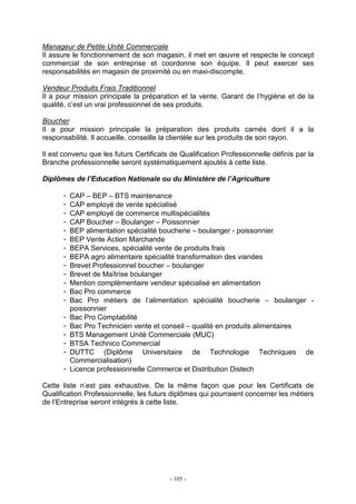 - 105 -
Manageur de Petite Unité Commerciale
Il assure le fonctionnement de son magasin, il met en œuvre et respecte le concept
commercial de son entreprise et coordonne son équipe. Il peut exercer ses
responsabilités en magasin de proximité ou en maxi-discompte.
Vendeur Produits Frais Traditionnel
Il a pour mission principale la préparation et la vente. Garant de l’hygiène et de la
qualité, c’est un vrai professionnel de ses produits.
Boucher
Il a pour mission principale la préparation des produits carnés dont il a la
responsabilité. Il accueille, conseille la clientèle sur les produits de son rayon.
Il est convenu que les futurs Certificats de Qualification Professionnelle définis par la
Branche professionnelle seront systématiquement ajoutés à cette liste.
Diplômes de l’Education Nationale ou du Ministère de l’Agriculture
- CAP – BEP – BTS maintenance
- CAP employé de vente spécialisé
- CAP employé de commerce multispécialités
- CAP Boucher – Boulanger – Poissonnier
- BEP alimentation spécialité boucherie – boulanger - poissonnier
- BEP Vente Action Marchande
- BEPA Services, spécialité vente de produits frais
- BEPA agro alimentaire spécialité transformation des viandes
- Brevet Professionnel boucher – boulanger
- Brevet de Maîtrise boulanger
- Mention complémentaire vendeur spécialisé en alimentation
- Bac Pro commerce
- Bac Pro métiers de l’alimentation spécialité boucherie – boulanger -
poissonnier
- Bac Pro Comptabilité
- Bac Pro Technicien vente et conseil – qualité en produits alimentaires
- BTS Management Unité Commerciale (MUC)
- BTSA Technico Commercial
- DUTTC (Diplôme Universitaire de Technologie Techniques de
Commercialisation)
- Licence professionnelle Commerce et Distribution Distech
Cette liste n’est pas exhaustive. De la même façon que pour les Certificats de
Qualification Professionnelle, les futurs diplômes qui pourraient concerner les métiers
de l’Entreprise seront intégrés à cette liste.
 