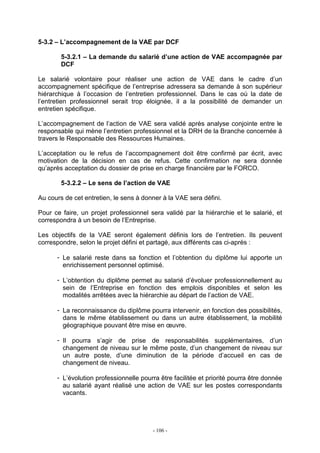 - 106 -
5-3.2 – L’accompagnement de la VAE par DCF
5-3.2.1 – La demande du salarié d’une action de VAE accompagnée par
DCF
Le salarié volontaire pour réaliser une action de VAE dans le cadre d’un
accompagnement spécifique de l’entreprise adressera sa demande à son supérieur
hiérarchique à l’occasion de l’entretien professionnel. Dans le cas où la date de
l’entretien professionnel serait trop éloignée, il a la possibilité de demander un
entretien spécifique.
L’accompagnement de l’action de VAE sera validé après analyse conjointe entre le
responsable qui mène l’entretien professionnel et la DRH de la Branche concernée à
travers le Responsable des Ressources Humaines.
L’acceptation ou le refus de l’accompagnement doit être confirmé par écrit, avec
motivation de la décision en cas de refus. Cette confirmation ne sera donnée
qu’après acceptation du dossier de prise en charge financière par le FORCO.
5-3.2.2 – Le sens de l’action de VAE
Au cours de cet entretien, le sens à donner à la VAE sera défini.
Pour ce faire, un projet professionnel sera validé par la hiérarchie et le salarié, et
correspondra à un besoin de l’Entreprise.
Les objectifs de la VAE seront également définis lors de l’entretien. Ils peuvent
correspondre, selon le projet défini et partagé, aux différents cas ci-après :
- Le salarié reste dans sa fonction et l’obtention du diplôme lui apporte un
enrichissement personnel optimisé.
- L’obtention du diplôme permet au salarié d’évoluer professionnellement au
sein de l’Entreprise en fonction des emplois disponibles et selon les
modalités arrêtées avec la hiérarchie au départ de l’action de VAE.
- La reconnaissance du diplôme pourra intervenir, en fonction des possibilités,
dans le même établissement ou dans un autre établissement, la mobilité
géographique pouvant être mise en œuvre.
- Il pourra s’agir de prise de responsabilités supplémentaires, d’un
changement de niveau sur le même poste, d’un changement de niveau sur
un autre poste, d’une diminution de la période d’accueil en cas de
changement de niveau.
- L’évolution professionnelle pourra être facilitée et priorité pourra être donnée
au salarié ayant réalisé une action de VAE sur les postes correspondants
vacants.
 