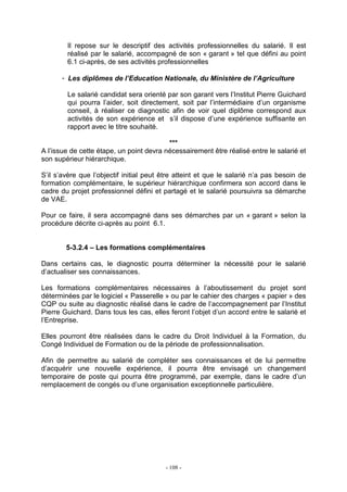- 108 -
Il repose sur le descriptif des activités professionnelles du salarié. Il est
réalisé par le salarié, accompagné de son « garant » tel que défini au point
6.1 ci-après, de ses activités professionnelles
- Les diplômes de l’Education Nationale, du Ministère de l’Agriculture
Le salarié candidat sera orienté par son garant vers l’Institut Pierre Guichard
qui pourra l’aider, soit directement, soit par l’intermédiaire d’un organisme
conseil, à réaliser ce diagnostic afin de voir quel diplôme correspond aux
activités de son expérience et s’il dispose d’une expérience suffisante en
rapport avec le titre souhaité.
***
A l’issue de cette étape, un point devra nécessairement être réalisé entre le salarié et
son supérieur hiérarchique.
S’il s’avère que l’objectif initial peut être atteint et que le salarié n’a pas besoin de
formation complémentaire, le supérieur hiérarchique confirmera son accord dans le
cadre du projet professionnel défini et partagé et le salarié poursuivra sa démarche
de VAE.
Pour ce faire, il sera accompagné dans ses démarches par un « garant » selon la
procédure décrite ci-après au point 6.1.
5-3.2.4 – Les formations complémentaires
Dans certains cas, le diagnostic pourra déterminer la nécessité pour le salarié
d’actualiser ses connaissances.
Les formations complémentaires nécessaires à l’aboutissement du projet sont
déterminées par le logiciel « Passerelle » ou par le cahier des charges « papier » des
CQP ou suite au diagnostic réalisé dans le cadre de l’accompagnement par l’Institut
Pierre Guichard. Dans tous les cas, elles feront l’objet d’un accord entre le salarié et
l’Entreprise.
Elles pourront être réalisées dans le cadre du Droit Individuel à la Formation, du
Congé Individuel de Formation ou de la période de professionnalisation.
Afin de permettre au salarié de compléter ses connaissances et de lui permettre
d’acquérir une nouvelle expérience, il pourra être envisagé un changement
temporaire de poste qui pourra être programmé, par exemple, dans le cadre d’un
remplacement de congés ou d’une organisation exceptionnelle particulière.
 