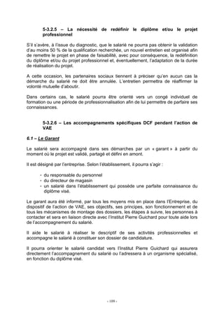 - 109 -
5-3.2.5 – La nécessité de redéfinir le diplôme et/ou le projet
professionnel
S’il s’avère, à l’issue du diagnostic, que le salarié ne pourra pas obtenir la validation
d’au moins 50 % de la qualification recherchée, un nouvel entretien est organisé afin
de remettre le projet en phase de faisabilité, avec pour conséquence, la redéfinition
du diplôme et/ou du projet professionnel et, éventuellement, l’adaptation de la durée
de réalisation du projet.
A cette occasion, les partenaires sociaux tiennent à préciser qu’en aucun cas la
démarche du salarié ne doit être annulée. L’entretien permettra de réaffirmer la
volonté mutuelle d’aboutir.
Dans certains cas, le salarié pourra être orienté vers un congé individuel de
formation ou une période de professionnalisation afin de lui permettre de parfaire ses
connaissances.
5-3.2.6 – Les accompagnements spécifiques DCF pendant l’action de
VAE
6.1 – Le Garant
Le salarié sera accompagné dans ses démarches par un « garant » à partir du
moment où le projet est validé, partagé et défini en amont.
Il est désigné par l’entreprise. Selon l’établissement, il pourra s’agir :
- du responsable du personnel
- du directeur de magasin
- un salarié dans l’établissement qui possède une parfaite connaissance du
diplôme visé.
Le garant aura été informé, par tous les moyens mis en place dans l’Entreprise, du
dispositif de l’action de VAE, ses objectifs, ses principes, son fonctionnement et de
tous les mécanismes de montage des dossiers, les étapes à suivre, les personnes à
contacter et sera en liaison directe avec l’Institut Pierre Guichard pour toute aide lors
de l’accompagnement du salarié.
Il aide le salarié à réaliser le descriptif de ses activités professionnelles et
accompagne le salarié à constituer son dossier de candidature.
Il pourra orienter le salarié candidat vers l’Institut Pierre Guichard qui assurera
directement l’accompagnement du salarié ou l’adressera à un organisme spécialisé,
en fonction du diplôme visé.
 