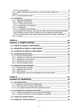 - 11 -
2-4.2.2. Cas particuliers ____________________________________________________ 76
2-4.3 - Règles d'application communes au personnel cadre et agent de_____________ 77
maîtrise : ___________________________________________________________________ 77
2-4.4 - Compte Epargne Temps : ______________________________________________ 77
2-5 - ASTREINTES _________________________________________________________ 78
2-5.1 – Définition de l’astreinte ________________________________________________ 78
2-5.2 – Modalités de l’astreinte ________________________________________________ 78
2-5.2.1. Champ d’intervention _______________________________________________ 78
2-5.2.2. Organisation de l’astreinte___________________________________________ 78
2-5.3 – Contreparties ________________________________________________________ 79
2-5.3.1. Contrepartie de l’astreinte ___________________________________________ 79
En contrepartie de l’astreinte, une prime de 105€ brut (2010) par semaine d’astreinte
sera accordée à chaque salarié, quelle que soit sa catégorie professionnelle.______ 79
2-5.3.2. Contreparties en cas d’interventions physiques ou de type « télétravail » __ 80
2-5.4 - Contrôle _____________________________________________________________ 80
TITRE III ______________________________________________________82
TRAVAIL A TEMPS PARTIEL ___________________________________82
3-1 - CHARTE DU TRAVAIL A TEMPS PARTIEL___________________________________ 82
3-2 - DEFINITION DU TRAVAIL A TEMPS PARTIEL________________________________ 84
3-3 - LE CONTRAT DE TRAVAIL A TEMPS PARTIEL _______________________________ 85
3-4 - GARANTIES INDIVIDUELLES ____________________________________________ 86
3-4.1 - Horaires hebdomadaires :______________________________________________ 86
3-4.2 - Limitation du nombre de coupures dans la journée de travail :_______________ 87
3-4.3 - Information sur les horaires : ___________________________________________ 88
3-4.4 - Modification des horaires : _____________________________________________ 88
3-4.5 - Heures complémentaires : _____________________________________________ 88
3-5 - MODULATION DES HORAIRES __________________________________________ 90
3-5.1 - Programmation annuelle : ______________________________________________ 90
3-5.2 - Répartition des horaires : ______________________________________________ 90
3-5.3 - Rémunération : _______________________________________________________ 91
3-5.4 - Régularisation des heures travaillées et des heures payées : _______________ 91
TITRE IV ______________________________________________________92
CONGES ET ABSENCES_______________________________________92
4-1 - LES CONGES PAYES ___________________________________________________ 92
4-1.1- Décompte des droits aux congés payés : _________________________________ 92
4-1.2 - Décompte de la prise des congés payés : ________________________________ 93
4-1.3 - Les congés de fractionnement ou périodes creuses : ______________________ 93
4-2 - les Congés pour circonstances de famille _________________________________ 94
4-2.1 - Congés exceptionnels pour circonstances de famille :______________________ 94
4-2.2 - Congés pour soigner un enfant malade ou hospitalisé : ____________________ 95
4-3 - Congés pour période militaire __________________________________________ 95
4-4 - Congés pour motif exceptionnel ________________________________________ 96
 