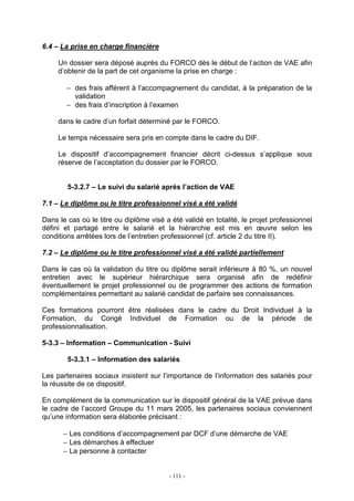 - 111 -
6.4 – La prise en charge financière
Un dossier sera déposé auprès du FORCO dès le début de l’action de VAE afin
d’obtenir de la part de cet organisme la prise en charge :
− des frais afférent à l’accompagnement du candidat, à la préparation de la
validation
− des frais d’inscription à l’examen
dans le cadre d’un forfait déterminé par le FORCO.
Le temps nécessaire sera pris en compte dans le cadre du DIF.
Le dispositif d’accompagnement financier décrit ci-dessus s’applique sous
réserve de l’acceptation du dossier par le FORCO.
5-3.2.7 – Le suivi du salarié après l’action de VAE
7.1 – Le diplôme ou le titre professionnel visé a été validé
Dans le cas où le titre ou diplôme visé a été validé en totalité, le projet professionnel
défini et partagé entre le salarié et la hiérarchie est mis en œuvre selon les
conditions arrêtées lors de l’entretien professionnel (cf. article 2 du titre II).
7.2 – Le diplôme ou le titre professionnel visé a été validé partiellement
Dans le cas où la validation du titre ou diplôme serait inférieure à 80 %, un nouvel
entretien avec le supérieur hiérarchique sera organisé afin de redéfinir
éventuellement le projet professionnel ou de programmer des actions de formation
complémentaires permettant au salarié candidat de parfaire ses connaissances.
Ces formations pourront être réalisées dans le cadre du Droit Individuel à la
Formation, du Congé Individuel de Formation ou de la période de
professionnalisation.
5-3.3 – Information – Communication - Suivi
5-3.3.1 – Information des salariés
Les partenaires sociaux insistent sur l’importance de l’information des salariés pour
la réussite de ce dispositif.
En complément de la communication sur le dispositif général de la VAE prévue dans
le cadre de l’accord Groupe du 11 mars 2005, les partenaires sociaux conviennent
qu’une information sera élaborée précisant :
− Les conditions d’accompagnement par DCF d’une démarche de VAE
− Les démarches à effectuer
− La personne à contacter
 