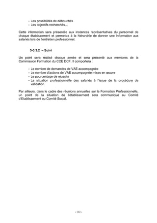 - 112 -
− Les possibilités de débouchés
− Les objectifs recherchés…
Cette information sera présentée aux instances représentatives du personnel de
chaque établissement et permettra à la hiérarchie de donner une information aux
salariés lors de l’entretien professionnel.
5-3.3.2 – Suivi
Un point sera réalisé chaque année et sera présenté aux membres de la
Commission Formation du CCE DCF. Il comportera :
− Le nombre de demandes de VAE accompagnée
− Le nombre d’actions de VAE accompagnée mises en œuvre
− Le pourcentage de réussite
− La situation professionnelle des salariés à l’issue de la procédure de
validation.
Par ailleurs, dans le cadre des réunions annuelles sur la Formation Professionnelle,
un point de la situation de l’établissement sera communiqué au Comité
d’Etablissement ou Comité Social.
 