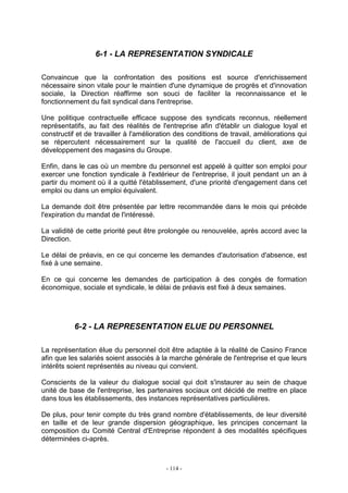 - 114 -
6-1 - LA REPRESENTATION SYNDICALE
Convaincue que la confrontation des positions est source d'enrichissement
nécessaire sinon vitale pour le maintien d'une dynamique de progrès et d'innovation
sociale, la Direction réaffirme son souci de faciliter la reconnaissance et le
fonctionnement du fait syndical dans l'entreprise.
Une politique contractuelle efficace suppose des syndicats reconnus, réellement
représentatifs, au fait des réalités de l'entreprise afin d'établir un dialogue loyal et
constructif et de travailler à l'amélioration des conditions de travail, améliorations qui
se répercutent nécessairement sur la qualité de l'accueil du client, axe de
développement des magasins du Groupe.
Enfin, dans le cas où un membre du personnel est appelé à quitter son emploi pour
exercer une fonction syndicale à l'extérieur de l'entreprise, il jouit pendant un an à
partir du moment où il a quitté l'établissement, d'une priorité d'engagement dans cet
emploi ou dans un emploi équivalent.
La demande doit être présentée par lettre recommandée dans le mois qui précède
l'expiration du mandat de l'intéressé.
La validité de cette priorité peut être prolongée ou renouvelée, après accord avec la
Direction.
Le délai de préavis, en ce qui concerne les demandes d'autorisation d'absence, est
fixé à une semaine.
En ce qui concerne les demandes de participation à des congés de formation
économique, sociale et syndicale, le délai de préavis est fixé à deux semaines.
6-2 - LA REPRESENTATION ELUE DU PERSONNEL
La représentation élue du personnel doit être adaptée à la réalité de Casino France
afin que les salariés soient associés à la marche générale de l'entreprise et que leurs
intérêts soient représentés au niveau qui convient.
Conscients de la valeur du dialogue social qui doit s'instaurer au sein de chaque
unité de base de l'entreprise, les partenaires sociaux ont décidé de mettre en place
dans tous les établissements, des instances représentatives particulières.
De plus, pour tenir compte du très grand nombre d'établissements, de leur diversité
en taille et de leur grande dispersion géographique, les principes concernant la
composition du Comité Central d'Entreprise répondent à des modalités spécifiques
déterminées ci-après.
 