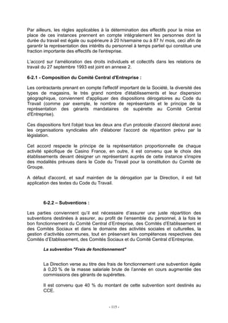 - 115 -
Par ailleurs, les règles applicables à la détermination des effectifs pour la mise en
place de ces instances prennent en compte intégralement les personnes dont la
durée du travail est égale ou supérieure à 20 h/semaine ou à 87 h/ mois, ceci afin de
garantir la représentation des intérêts du personnel à temps partiel qui constitue une
fraction importante des effectifs de l'entreprise.
L’accord sur l’amélioration des droits individuels et collectifs dans les relations de
travail du 27 septembre 1993 est joint en annexe 2.
6-2.1 - Composition du Comité Central d'Entreprise :
Les contractants prenant en compte l'effectif important de la Société, la diversité des
types de magasins, le très grand nombre d'établissements et leur dispersion
géographique, conviennent d'appliquer des dispositions dérogatoires au Code du
Travail (comme par exemple, le nombre de représentants et le principe de la
représentation des gérants mandataires de supérette au Comité Central
d'Entreprise).
Ces dispositions font l'objet tous les deux ans d'un protocole d'accord électoral avec
les organisations syndicales afin d'élaborer l'accord de répartition prévu par la
législation.
Cet accord respecte le principe de la représentation proportionnelle de chaque
activité spécifique de Casino France, en outre, il est convenu que le choix des
établissements devant désigner un représentant auprès de cette instance s'inspire
des modalités prévues dans le Code du Travail pour la constitution du Comité de
Groupe.
A défaut d'accord, et sauf maintien de la dérogation par la Direction, il est fait
application des textes du Code du Travail.
6-2.2 – Subventions :
Les parties conviennent qu’il est nécessaire d’assurer une juste répartition des
subventions destinées à assurer, au profit de l’ensemble du personnel, à la fois le
bon fonctionnement du Comité Central d’Entreprise, des Comités d’Etablissement et
des Comités Sociaux et dans le domaine des activités sociales et culturelles, la
gestion d’activités communes, tout en préservant les compétences respectives des
Comités d’Etablissement, des Comités Sociaux et du Comité Central d’Entreprise.
La subvention "Frais de fonctionnement"
La Direction verse au titre des frais de fonctionnement une subvention égale
à 0,20 % de la masse salariale brute de l’année en cours augmentée des
commissions des gérants de supérettes.
Il est convenu que 40 % du montant de cette subvention sont destinés au
CCE.
 