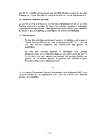 - 116 -
Les 60 % restants sont destinés aux Comités d’Etablissement ou Comités
Sociaux, au prorata des effectifs moyens annuels de chaque établilssement.
La subvention "Activités sociales"
Le Comité Central d’Entreprise, les Comités d’Etablissement et les Comités
Sociaux assurent la gestion de toutes les activités sociales et culturelles
organisées dans l’entreprise, à l’exception des récompenses pour médailles
du travail et du prix Geoffroy Guichard pour les familles nombreuses.
La Direction verse :
− Au titre des activités sociales communes et centralisées, gérées par le
Comité Central d’Entreprise, une subvention de 0,23 % du montant
brut des salaires augmenté des commissions des gérants de
supérettes.
− Au titre des activités sociales et culturelles des Comités
d’Etablissement et des Comités Sociaux, une subvention de 0,87 %
du montant brut des salaires augmentée des remises brutes des
gérants de supérettes répartie au prorata des effectifs moyens
annuels de chacun des établissements.
***
Le principe du financement des activités sociales centralisées est défini dans
l’accord Groupe du 30 septembre 2004 pour la Gestion des Activités
Sociales Centralisées.
 