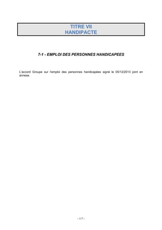- 117 -
TTIITTRREE VVIIII
HHAANNDDIIPPAACCTTEE
7-1 - EMPLOI DES PERSONNES HANDICAPEES
L’accord Groupe sur l’emploi des personnes handicapées signé le 05/12/2013 joint en
annexe.
 