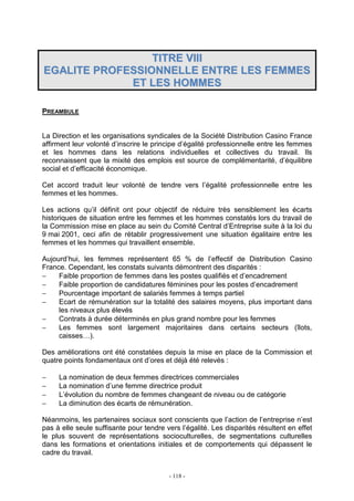 - 118 -
TTIITTRREE VVIIIIII
EEGGAALLIITTEE PPRROOFFEESSSSIIOONNNNEELLLLEE EENNTTRREE LLEESS FFEEMMMMEESS
EETT LLEESS HHOOMMMMEESS
PREAMBULE
La Direction et les organisations syndicales de la Société Distribution Casino France
affirment leur volonté d’inscrire le principe d’égalité professionnelle entre les femmes
et les hommes dans les relations individuelles et collectives du travail. Ils
reconnaissent que la mixité des emplois est source de complémentarité, d’équilibre
social et d’efficacité économique.
Cet accord traduit leur volonté de tendre vers l’égalité professionnelle entre les
femmes et les hommes.
Les actions qu’il définit ont pour objectif de réduire très sensiblement les écarts
historiques de situation entre les femmes et les hommes constatés lors du travail de
la Commission mise en place au sein du Comité Central d’Entreprise suite à la loi du
9 mai 2001, ceci afin de rétablir progressivement une situation égalitaire entre les
femmes et les hommes qui travaillent ensemble.
Aujourd’hui, les femmes représentent 65 % de l’effectif de Distribution Casino
France. Cependant, les constats suivants démontrent des disparités :
− Faible proportion de femmes dans les postes qualifiés et d’encadrement
− Faible proportion de candidatures féminines pour les postes d’encadrement
− Pourcentage important de salariés femmes à temps partiel
− Ecart de rémunération sur la totalité des salaires moyens, plus important dans
les niveaux plus élevés
− Contrats à durée déterminés en plus grand nombre pour les femmes
− Les femmes sont largement majoritaires dans certains secteurs (îlots,
caisses…).
Des améliorations ont été constatées depuis la mise en place de la Commission et
quatre points fondamentaux ont d’ores et déjà été relevés :
− La nomination de deux femmes directrices commerciales
− La nomination d’une femme directrice produit
− L’évolution du nombre de femmes changeant de niveau ou de catégorie
− La diminution des écarts de rémunération.
Néanmoins, les partenaires sociaux sont conscients que l’action de l’entreprise n’est
pas à elle seule suffisante pour tendre vers l’égalité. Les disparités résultent en effet
le plus souvent de représentations socioculturelles, de segmentations culturelles
dans les formations et orientations initiales et de comportements qui dépassent le
cadre du travail.
 
