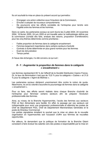 - 119 -
Ils ont souhaité la mise en place du présent accord qui permettra :
− D’engager une action collective sous l’impulsion de la Commission,
− D’inciter à adopter de nouveaux comportements
− De poursuivre ainsi les efforts constatés de l’entreprise pour tendre vers
l’égalité entre les femmes et les hommes.
Dans ce cadre, les partenaires sociaux se sont réunis les 2 juillet 2004, 24 novembre
2004, 16 février 2005, 24 juin 2005 et ont travaillé selon la méthodologie définie par
la commission (constat des faits, analyse des raisons, proposition d’amélioration)
pour les cinq thèmes déterminés comme prioritaires :
− Faible proportion de femmes dans la catégorie encadrement
− Femmes largement majoritaires dans certains secteurs d’activité
− Contrats à durée déterminée en plus grand nombre pour les femmes
− Ecart de rémunération
− Temps partiel.
A l’issue des échanges, il a été convenu ce qui suit :
8 - 1 : Augmenter la proportion de femmes dans la catégorie
« encadrement »
Les femmes représentent 65 % de l’effectif de la Société Distribution Casino France.
Or, le taux de féminisation n’est que de 15,6 % pour la catégorie « Cadres » et 31,6
% pour la catégorie « Agent de Maîtrise ».
Les partenaires sociaux déclarent unanimement être contre la notion de quota.
Néanmoins, ils ont la volonté d’accroître le pourcentage de femmes dans la catégorie
« encadrement ».
Pour ce faire, des efforts seront réalisés dans chaque Branche d’activité de
l’entreprise pour féminiser certains secteurs afin de préparer l’évolution
professionnelle des femmes.
Ainsi, au niveau de la Branche Hypermarchés, l’accès des femmes aux secteurs
PGC et Non Alimentaire sera facilité. En effet, le passage par ces secteurs est
indispensable pour avoir une progression professionnelle et atteindre les postes de
Chef de Département PGC, Chef de Département Marchandises Générales et le
poste de Directeur Commercial.
Les parties signataires émettent le souhait que la mise en place de la nouvelle
organisation en hypermarchés soit l’occasion d’offrir aux femmes de nouvelles
opportunités.
Par ailleurs, ils demandent que la politique de formation de la Branche Géant
consistant à faire évoluer les salariés vers des postes à responsabilité par la mise en
 