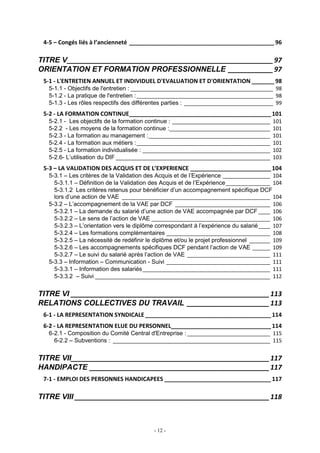 - 12 -
4-5 – Congés liés à l’ancienneté _____________________________________________ 96
TITRE V_______________________________________________________97
ORIENTATION ET FORMATION PROFESSIONNELLE ____________97
5-1 - L'ENTRETIEN ANNUEL ET INDIVIDUEL D'EVALUATION ET D'ORIENTATION _______ 98
5-1.1 - Objectifs de l'entretien : ________________________________________________ 98
5-1.2 - La pratique de l'entretien :______________________________________________ 98
5-1.3 - Les rôles respectifs des différentes parties : ______________________________ 99
5-2 - LA FORMATION CONTINUE____________________________________________101
5-2.1 - Les objectifs de la formation continue : _________________________________ 101
5-2.2 - Les moyens de la formation continue :__________________________________ 101
5-2.3 - La formation au management :_________________________________________ 101
5-2.4 - La formation aux métiers :_____________________________________________ 101
5-2.5 - La formation individualisée : ___________________________________________ 102
5-2.6- L’utilisation du DIF ____________________________________________________ 103
5-3 – LA VALIDATION DES ACQUIS ET DE L’EXPERIENCE _________________________104
5-3.1 – Les critères de la Validation des Acquis et de l’Expérience ________________ 104
5-3.1.1 – Définition de la Validation des Acquis et de l’Expérience_______________ 104
5-3.1.2 Les critères retenus pour bénéficier d’un accompagnement spécifique DCF
lors d’une action de VAE __________________________________________________ 104
5-3.2 – L’accompagnement de la VAE par DCF ________________________________ 106
5-3.2.1 – La demande du salarié d’une action de VAE accompagnée par DCF____ 106
5-3.2.2 – Le sens de l’action de VAE ________________________________________ 106
5-3.2.3 – L’orientation vers le diplôme correspondant à l’expérience du salarié____ 107
5-3.2.4 – Les formations complémentaires ___________________________________ 108
5-3.2.5 – La nécessité de redéfinir le diplôme et/ou le projet professionnel _______ 109
5-3.2.6 – Les accompagnements spécifiques DCF pendant l’action de VAE ______ 109
5-3.2.7 – Le suivi du salarié après l’action de VAE ____________________________ 111
5-3.3 – Information – Communication - Suivi ___________________________________ 111
5-3.3.1 – Information des salariés___________________________________________ 111
5-3.3.2 – Suivi ___________________________________________________________ 112
TITRE VI _____________________________________________________113
RELATIONS COLLECTIVES DU TRAVAIL ______________________113
6-1 - LA REPRESENTATION SYNDICALE _______________________________________114
6-2 - LA REPRESENTATION ELUE DU PERSONNEL_______________________________114
6-2.1 - Composition du Comité Central d'Entreprise :____________________________ 115
6-2.2 – Subventions : _____________________________________________________ 115
TITRE VII_____________________________________________________117
HANDIPACTE ________________________________________________117
7-1 - EMPLOI DES PERSONNES HANDICAPEES _________________________________117
TITRE VIII ____________________________________________________118
 