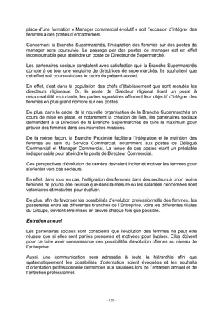 - 120 -
place d’une formation « Manager commercial évolutif » soit l’occasion d’intégrer des
femmes à des postes d’encadrement.
Concernant la Branche Supermarchés, l’intégration des femmes sur des postes de
manager sera poursuivie. Le passage par des postes de manager est en effet
incontournable pour atteindre un poste de Directeur de Supermarché.
Les partenaires sociaux constatent avec satisfaction que la Branche Supermarchés
compte à ce jour une vingtaine de directrices de supermarchés. Ils souhaitent que
cet effort soit poursuivi dans le cadre du présent accord.
En effet, c’est dans la population des chefs d’établissement que sont recrutés les
directeurs régionaux. Or, le poste de Directeur régional étant un poste à
responsabilité importante, les parties signataires affirment leur objectif d’intégrer des
femmes en plus grand nombre sur ces postes.
De plus, dans le cadre de la nouvelle organisation de la Branche Supermarchés en
cours de mise en place, et notamment la création de files, les partenaires sociaux
demandent à la Direction de la Branche Supermarchés de faire le maximum pour
prévoir des femmes dans ces nouvelles missions.
De la même façon, la Branche Proximité facilitera l’intégration et le maintien des
femmes au sein du Service Commercial, notamment aux postes de Délégué
Commercial et Manager Commercial. La tenue de ces postes étant un préalable
indispensable pour atteindre le poste de Directeur Commercial.
Ces perspectives d’évolution de carrière devraient inciter et motiver les femmes pour
s’orienter vers ces secteurs.
En effet, dans tous les cas, l’intégration des femmes dans des secteurs à priori moins
féminins ne pourra être réussie que dans la mesure où les salariées concernées sont
volontaires et motivées pour évoluer.
De plus, afin de favoriser les possibilités d’évolution professionnelle des femmes, les
passerelles entre les différentes branches de l’Entreprise, voire les différentes filiales
du Groupe, devront être mises en œuvre chaque fois que possible.
Entretien annuel
Les partenaires sociaux sont conscients que l’évolution des femmes ne peut être
réussie que si elles sont parties prenantes et motivées pour évoluer. Elles doivent
pour ce faire avoir connaissance des possibilités d’évolution offertes au niveau de
l’entreprise.
Aussi, une communication sera adressée à toute la hiérarchie afin que
systématiquement les possibilités d’orientation soient évoquées et les souhaits
d’orientation professionnelle demandés aux salariées lors de l’entretien annuel et de
l’entretien professionnel.
 