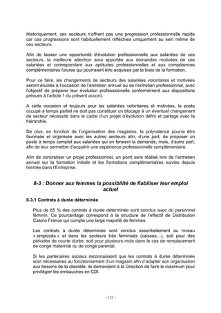 - 122 -
Historiquement, ces secteurs n’offrent pas une progression professionnelle rapide
car ces progressions sont habituellement réfléchies uniquement au sein même de
ces secteurs.
Afin de laisser une opportunité d’évolution professionnelle aux salariées de ces
secteurs, la meilleure attention sera apportée aux demandes motivées de ces
salariées et correspondant aux aptitudes professionnelles et aux compétences
complémentaires futures qui pourraient être acquises par le biais de la formation.
Pour ce faire, les changements de secteurs des salariées volontaires et motivées
seront étudiés à l’occasion de l’entretien annuel ou de l’entretien professionnel, avec
l’objectif de préparer leur évolution professionnelle conformément aux dispositions
prévues à l’article 1 du présent accord.
A cette occasion et toujours pour les salariées volontaires et motivées, le poste
occupé à temps partiel ne doit pas constituer un blocage à un éventuel changement
de secteur nécessité dans le cadre d’un projet d’évolution défini et partagé avec la
hiérarchie.
De plus, en fonction de l’organisation des magasins, la polyvalence pourra être
favorisée et organisée avec les autres secteurs afin, d’une part, de proposer un
poste à temps complet aux salariées qui en feraient la demande, mais, d’autre part,
afin de leur permettre d’acquérir une expérience professionnelle complémentaire.
Afin de concrétiser un projet professionnel, un point sera réalisé lors de l’entretien
annuel sur la formation initiale et les formations complémentaires suivies depuis
l’entrée dans l’Entreprise.
8-3 : Donner aux femmes la possibilité de fiabiliser leur emploi
actuel
8-3.1 Contrats à durée déterminée
Plus de 65 % des contrats à durée déterminée sont conclus avec du personnel
féminin. Ce pourcentage correspond à la structure de l’effectif de Distribution
Casino France qui compte une large majorité de femmes.
Les contrats à durée déterminée sont conclus essentiellement au niveau
« employés » et dans les secteurs très féminisés (caisses…), soit pour des
périodes de courte durée, soit pour plusieurs mois dans le cas de remplacement
de congé maternité ou de congé parental.
Si les partenaires sociaux reconnaissent que les contrats à durée déterminée
sont nécessaires au fonctionnement d’un magasin afin d’adapter son organisation
aux besoins de la clientèle, ils demandent à la Direction de faire le maximum pour
privilégier les embauches en CDI.
 